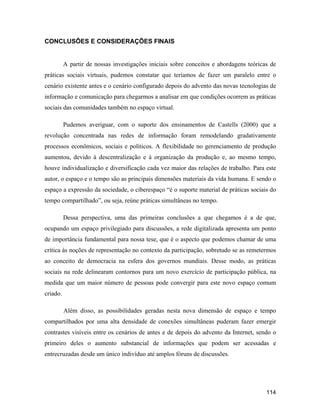 114
CONCLUSÕES E CONSIDERAÇÕES FINAIS
A partir de nossas investigações iniciais sobre conceitos e abordagens teóricas de
práticas sociais virtuais, pudemos constatar que teríamos de fazer um paralelo entre o
cenário existente antes e o cenário configurado depois do advento das novas tecnologias de
informação e comunicação para chegarmos a analisar em que condições ocorrem as práticas
sociais das comunidades também no espaço virtual.
Pudemos averiguar, com o suporte dos ensinamentos de Castells (2000) que a
revolução concentrada nas redes de informação foram remodelando gradativamente
processos econômicos, sociais e políticos. A flexibilidade no gerenciamento de produção
aumentou, devido à descentralização e à organização da produção e, ao mesmo tempo,
houve individualização e diversificação cada vez maior das relações de trabalho. Para este
autor, o espaço e o tempo são as principais dimensões materiais da vida humana. E sendo o
espaço a expressão da sociedade, o ciberespaço é o suporte material de práticas sociais do
tempo compartilhado , ou seja, reúne práticas simultâneas no tempo.
Dessa perspectiva, uma das primeiras conclusões a que chegamos é a de que,
ocupando um espaço privilegiado para discussões, a rede digitalizada apresenta um ponto
de importância fundamental para nossa tese, que é o aspecto que podemos chamar de uma
crítica às noções de representação no contexto da participação, sobretudo se as remetermos
ao conceito de democracia na esfera dos governos mundiais. Desse modo, as práticas
sociais na rede delinearam contornos para um novo exercício de participação pública, na
medida que um maior número de pessoas pode convergir para este novo espaço comum
criado.
Além disso, as possibilidades geradas nesta nova dimensão de espaço e tempo
compartilhados por uma alta densidade de conexões simultâneas puderam fazer emergir
contrastes visíveis entre os cenários de antes e de depois do advento da Internet, sendo o
primeiro deles o aumento substancial de informações que podem ser acessadas e
entrecruzadas desde um único indivíduo até amplos fóruns de discussões.
 