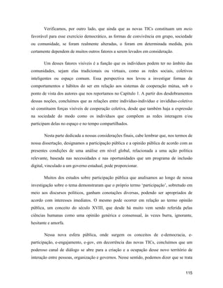 115
Verificamos, por outro lado, que ainda que as novas TICs constituam um meio
favorável para esse exercício democrático, as formas de convivência em grupo, sociedade
ou comunidade, se foram realmente alteradas, o foram em determinada medida, pois
certamente dependem de muitos outros fatores a serem levados em consideração.
Um desses fatores visíveis é a função que os indivíduos podem ter no âmbito das
comunidades, sejam elas tradicionais ou virtuais, como as redes sociais, coletivos
inteligentes ou espaço comum. Essa perspectiva nos levou a investigar formas de
comportamentos e hábitos do ser em relação aos sistemas de cooperação mútua, sob o
ponto de vista dos autores que nos reportamos no Capítulo 1. A partir dos desdobramentos
dessas noções, concluímos que as relações entre indivíduo-indivíduo e invidíduo-coletivo
só constituem forças visíveis de cooperação coletiva, desde que também haja a expressão
na sociedade do modo como os indivíduos que compõem as redes interagem e/ou
participam delas no espaço e no tempo compartilhados.
Nesta parte dedicada a nossas considerações finais, cabe lembrar que, nos termos de
nossa dissertação, designamos a participação pública e a opinião pública de acordo com as
presentes condições de uma análise em nível global, relacionada a uma ação política
relevante, baseada nas necessidades e nas oportunidades que um programa de inclusão
digital, vinculado a um governo estadual, pode proporcionar.
Muitos dos estudos sobre participação pública que analisamos ao longo de nossa
investigação sobre o tema demonstraram que o próprio termo participação , sobretudo em
meio aos discursos políticos, ganham conotações diversas, podendo ser apropriados de
acordo com interesses imediatos. O mesmo pode ocorrer em relação ao termo opinião
pública, um conceito do século XVIII, que desde há muito vem sendo referida pelas
ciências humanas como uma opinião genérica e consensual, às vezes burra, ignorante,
hesitante e amorfa.
Nessa nova esfera pública, onde surgem os conceitos de e-democracia, e-
participação, e-engajamento, e-gov, em decorrência das novas TICs, concluímos que um
poderoso canal de diálogo se abre para a criação e a ocupação desse novo território de
interação entre pessoas, organização e governos. Nesse sentido, podemos dizer que se trata
 