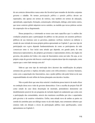 116
de um contexto democrático nunca antes tão favorável para tomadas de decisões conjuntas
governo e cidadão. Os termos participação pública e opinião pública devem ser
repensados, não apenas em termos de retórica, mas também em termos de educação,
aprendizado, capacitação, formação, comunicação, informação, diálogo, entre tantos outros,
que nesse contexto global adquirem novos sentidos, na medida que novas práticas sociais
de cooperação vão se diagramando.
Dessa perspectiva, e retornando ao nosso caso mais específico que é a análise das
condições propícias para a participação do público ou das pessoas em assuntos políticos-
públicos de seu interesse com os governos, pudemos verificar, inclusive ao elaborar o
estudo de caso retirado de nossa própria prática apresentado no Capítulo 3, que esse tipo de
participação nos e-govs depende fundamentalmente de como os participantes da rede
comunicam entre si. Isso inclui uma atitude que depende, em grande parte, de uma
democracia representativa, dos próprios governantes e representantes eleitos, dos órgãos do
governo, dos poderes da União e do corpo de funcionários como um todo. Ou seja, se no
próprio corpo do governo não houver a motivação conjunta desse tipo de cooperação, como
esperar que o outro lado interaja com ele?
Sabe-se que esse tipo de motivação deve decorrer das modificações da própria
estrutura dos governos e implica elevados custos com infra-estrutura e recursos humanos,
como com a capacitação dos funcionários, mas o poder público não pode furtar-se de suas
responsabilidades de nele influir de forma planejada com decisão e lucidez.
Não se pode dizer que uma ótica setorial e imediatista possa intervir de modo eficaz
na condução dessa nova visão de governo democrático. Com a escolha do projeto Fala SP
como estudo de caso desta dissertação de mestrado, pretendemos demonstrar um
desdobramento possível de um programa de inclusão digital em andamento que conta com
a participação das comunidades, através dos monitores escolhidos por elas e capacitados
pelo governo e de usuários voluntários. Enfim, uma atitude nova de ambas as partes no
sentido de caminhar para um diálogo numa via de mão dupla, mas certamente sabemos que
estamos indo em direção a níveis de participação pública mais aperfeiçoados, como
apresentamos no Capítulo 2.
 