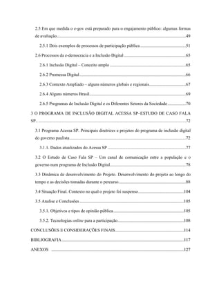 2.5 Em que medida o e-gov está preparado para o engajamento público: algumas formas
de avaliação.......................................................................................................................49
2.5.1 Dois exemplos de processos de participação pública ..........................................51
2.6 Processos da e-democracia e a Inclusão Digital .........................................................65
2.6.1 Inclusão Digital Conceito amplo ......................................................................65
2.6.2 Promessa Digital..................................................................................................66
2.6.3 Contexto Ampliado alguns números globais e regionais..................................67
2.6.4 Alguns números Brasil.........................................................................................69
2.6.5 Programas de Inclusão Digital e os Diferentes Setores da Sociedade.................70
3 O PROGRAMA DE INCLUSÃO DIGITAL ACESSA SP ESTUDO DE CASO FALA
SP..........................................................................................................................................72
3.1 Programa Acessa SP. Principais diretrizes e projetos do programa de inclusão digital
do governo paulista...........................................................................................................72
3.1.1. Dados atualizados do Acessa SP ........................................................................77
3.2 O Estudo de Caso Fala SP Um canal de comunicação entre a população e o
governo num programa de Inclusão Digital......................................................................78
3.3 Dinâmica de desenvolvimento do Projeto. Desenvolvimento do projeto ao longo do
tempo e as decisões tomadas durante o percurso..............................................................88
3.4 Situação Final. Contexto no qual o projeto foi suspenso..........................................104
3.5 Analise e Conclusões................................................................................................105
3.5.1. Objetivos e tipos de opinião pública.................................................................105
3.5.2. Tecnologias online para a participação.............................................................108
CONCLUSÕES E CONSIDERAÇÕES FINAIS...............................................................114
BIBLIOGRAFIA ................................................................................................................117
ANEXOS ..........................................................................................................................127
 