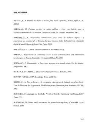 117
BIBLIOGRAFIA
AFONSO, C. A. Internet no Brasil: o acesso para todos é possível? Policy Paper, n. 26,
ILDES.
AKERMAN, M. Práticas sociais em saúde pública Uma contribuição para o
Desenvolvimento Local Conceitos, Desafios e Ações, Ed. Hucitec, São Paulo, 2005.
ASSUMPÇÃO, R. "Telecentros comunitários: peça chave da inclusão digital - a
experiência do sampa.org", in Silveira, Sérgio; Cassino, João. Software livre e inclusão
digital. Conrad Editora do Brasil. São Paulo, 2003.
BARABÁSI, A. L, Linked, The New Science of Networks (2002)
BARON, L. Experiments in community access to new communication and information
technologies in Bogotá, Essentials Evaluation Office, N5, 2001
BAUMANN, Z. Comunidade: a busca por segurança no mundo atual. Rio de Janeiro:
Jorge Zahar, 2003.
BECKER, T. e SLATON, C. The Future of Teledemocracy, Londres, 2000.
BENTON FOUNDATION. Buildings, Books and Bytes
BRITTO, P. Um Tiro no Escuro As estratégias e incertezas da inclusão social no Brasil.
Tese de Mestrado do Programa de Pós-Graduação em Comunicação e Semiótica, PUCSP,
2005.
BOURDIEU, P. Language and Symbolic Power, ed John B. Thompson, Cambridge, Polity
Press, 1991
BUCHANAN, M. Nexus: small worlds and the groundbreaking theory of networks. Local:
Norton, 2002
 