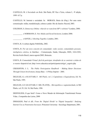 118
CASTELLS, M. A Sociedade em Rede. São Paulo, SP: Paz e Terra, volume I, 4ª edição,
1999 617 p.
CASTELLS, M. Internet e sociedade. In: MORAES, Denis de (Org.). Por uma outra
comunicação: mídia, mundialização, cultura e poder. Rio de Janeiro: Record, 2003.
COLEMAN, S. Democracy Online: what do we want from MP s websites? Londres, 2000.
__________ e NORMANN, E. New Media and Social Inclusion, Londres 2000.
__________ e GOTZE, J. Bowling Together, Londres, 2001.
COSTA, R. A cultura digital. Publifolha, 2002.
COSTA, R. Por um novo conceito de comunidade: redes sociais, comunidades pessoais,
inteligência coletiva, in Interface Comunicação, Saúde, Educação, ISSN, 1414-3283,
Revista Scielo Brazil, marco-agosto/2005, Botucatu.
COSTA, R. Comunidade Virtual: fácil de participar, desafiador de se construir e árduo de
se manter disponível em ,http://www.educatica.net/participantes/artigo1_rogerio.php
CREIGHTON, J. L. The Public Participation Handbook Making Better Decisions
Through Citizen Involvement, Jossey-Bass A Wiley Imprint 2005.
DELEUZE, G. e GUATTARI, F. Mil Platôs, vol. 2, Capitalismo e Esquizofrenia, Ed. 34,
São Paulo, 1995.
DELEUZE, G E GUATTARI, F. MIL PLATOS, , Micropolítica e segmentaridade, in Mil
Platôs, vol. IV, Ed. 34, São Paulo, 1996
DERTOUZOS, O que Será?: Como o Novo Mundo da Informação Transformará Nossas
Vidas , Companhia das Letras, 2000
DIMAGGIO, Paul et alli. From the 'Digital Divide' to 'Digital Inequality': Studying
Internet Use as Penetration Increases. Princeton University - Sociology Department, 2001.
 