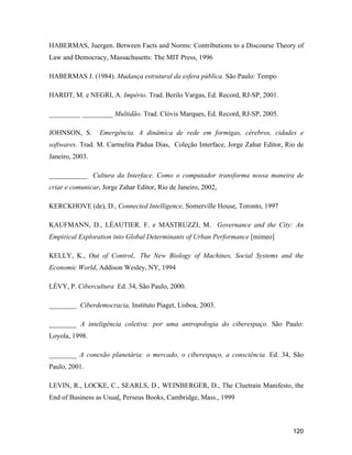 120
HABERMAS, Juergen. Between Facts and Norms: Contributions to a Discourse Theory of
Law and Democracy, Massachusetts: The MIT Press, 1996
HABERMAS J. (1984). Mudança estrutural da esfera pública. São Paulo: Tempo
HARDT, M. e NEGRI, A. Império. Trad. Berilo Vargas, Ed. Record, RJ-SP, 2001.
_________ _________ Multidão. Trad. Clóvis Marques, Ed. Record, RJ-SP, 2005.
JOHNSON, S. Emergência. A dinâmica de rede em formigas, cérebros, cidades e
softwares. Trad. M. Carmelita Pádua Dias, Coleção Interface, Jorge Zahar Editor, Rio de
Janeiro, 2003.
___________ Cultura da Interface. Como o computador transforma nossa maneira de
criar e comunicar, Jorge Zahar Editor, Rio de Janeiro, 2002,
KERCKHOVE (de), D., Connected Intelligence, Somerville House, Toronto, 1997
KAUFMANN, D., LÉAUTIER. F. e MASTRUZZI, M. Governance and the City: An
Empirical Exploration into Global Determinants of Urban Performance [mimeo]
KELLY, K., Out of Control,. The New Biology of Machines, Social Systems and the
Economic World, Addison Wesley, NY, 1994
LÉVY, P. Cibercultura Ed. 34, São Paulo, 2000.
________ Ciberdemocracia, Instituto Piaget, Lisboa, 2003.
________ A inteligência coletiva: por uma antropologia do ciberespaço. São Paulo:
Loyola, 1998.
________ A conexão planetária: o mercado, o ciberespaço, a consciência. Ed. 34, São
Paulo, 2001.
LEVIN, R., LOCKE, C., SEARLS, D., WEINBERGER, D., The Cluetrain Manifesto, the
End of Business as Usual, Perseus Books, Cambridge, Mass., 1999
 