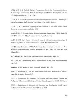 121
LIMA, A. M. M. A. Inclusão Digital e Protagonismo Juvenil. Um Estudo em dois Centros
de Tecnologia Comunitária. Tese de Dissertação de Mestrado do Programa de Pós-
Graduação em Educação, PUCSP, 2005.
LITTO, F. M, Videotexto e a responsabilidade social no terceiro mundo In Comunicação e
Novas Tecnologias Reflexões, pp37-40, Editora COM-ARTE, SP, 1984
LITTO, F. M. Telecentros Comunitários,uma resposta à Exclusão Digital Artigo
disponível em www.futuro.usp.br, dez 2000
MACINTOSH, A. Seminar-Vision, Responsiveness and Measurement OECD, Paris, 11-
12/3/2002. International Teledemocracy Centre, Napier University
MAIA, R. C. M. Redes Cívicas e Internet. Do ambiente Informativo denso às condições de
deliberação pública. In Internet e Política, Ed. UFMG, Belo Horizonte, 2002
MATURANA, Humberto e VARELA, Francisco. A árvore do conhecimento - As Bases
Biológicas do Conhecimento Humano. Campinas: Ed. Psy, 1995. São Paulo: Ed. Palas
Athena, 2004.
MATTELART, A História das Teorias da Comunicação, editora Loyola, 1995.
McLUHAN, M., Understanding Media: The Extensions of Man, New American Library,
NY, 1964.
MINSKY, M., The Society of Mind, Simon and Schuster, NY, 1997
MORAES, Denis de (Org.). Por uma outra comunicação: mídia, mundialização, cultura e
poder. Rio de Janeiro: Record, 2003.
OECD Organisation for Economic Co-Operation and Development. Promise and
Problems of E-Democracy: Challenges of Online Citizen Engagement. OECD, 2003, Paris.
OECD Organisation for Economic Co-Operation and Development -Public Sector
Modernisation: Open Government, OECD Observer, 2005
 
