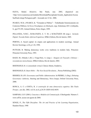 122
OLIVA, Rafael. Relatório. São Paulo, mar. 2003, disponível em:
<http://www.icamericas.net/modules/DownloadsPlus/uploads/Awards_Application/Acessa
SaoPaulo-integr-Portuguese.pdf>. Acessado em 12 fev. 2006.
PEARCE, W.B. e PEARCE, K. Tornando-se Público Trabalhando Sistemicamente em
Contextos Públicos. In Novos Paradigmas em Mediação, orgs. Schnitman, D.F e Littlejohn,
S., pp.275-295, Artmed Editora, Porto Alegre, 1999.
PELLANDA, N.M.C., SCHLUNZEN, E. T. M. e SCHLÜNZEN JR (orgs.) Inclusão
Digital. Tecendo Redes Afetivas/Cognitivas, DP&A Editora, Rio de Janeiro, 2005.
PORTES, A. Social capital: its origins and applications in modern sociology. Annual
Review Sociology, n.24, p.1-24, 1998.
PUTNAM, R. Making democracy work: civic traditions in modern Italy. Princeton:
Princeton University Press, 1993.
RAGO, M., Orlandi, L.B.L e Veiga-Neto, A. (orgs.) Imagens de Foucault e Deleuze
ressonâncias nietzschianas, DP&A Editora, Rio de Janeiro, 2002.
RHEINGOLD, H. A comunidade virtual, Ciência Aberta, Gradativa,
RHEINGOLD, H. Smart Mobs The Next Social Revolution, , Perseu Publishing (2002)
RHODES, R.A.W. Governance and Public Administration. In PIERRE, J. (Org.). Debating
Governance Authority, Steering and Democracy, Nova Iorque, Oxford University Press,
2000.
RONCA, A. C e COSTA, R. A construção de uma democracia cognitiva. São Paulo
Perspec., oct./dic. 2002, vol.16, no.4, p.24-29. ISSN 0102-8839.
SAMPAIO, I.S.V (2001). Conceitos e Modelos de Comunicação. Ciberlegenda. Número 5.
www.uff.br, acesso em agosto de 2004.
SENGE, P., The Fifth Discipline: The Art and Practice of the Learning Organisation,
Random House, 1990
 