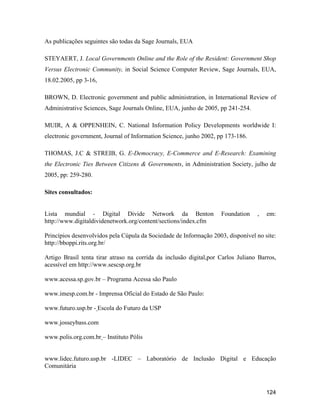124
As publicações seguintes são todas da Sage Journals, EUA
STEYAERT, J. Local Governments Online and the Role of the Resident: Government Shop
Versus Electronic Community, in Social Science Computer Review, Sage Journals, EUA,
18.02.2005, pp 3-16,
BROWN, D. Electronic government and public administration, in International Review of
Administrative Sciences, Sage Journals Online, EUA, junho de 2005, pp 241-254.
MUIR, A & OPPENHEIN, C. National Information Policy Developments worldwide I:
electronic government, Journal of Information Science, junho 2002, pp 173-186.
THOMAS, J.C & STREIB, G. E-Democracy, E-Commerce and E-Research: Examining
the Electronic Ties Between Citizens & Governments, in Administration Society, julho de
2005, pp: 259-280.
Sites consultados:
Lista mundial - Digital Divide Network da Benton Foundation , em:
http://www.digitaldividenetwork.org/content/sections/index.cfm
Princípios desenvolvidos pela Cúpula da Sociedade de Informação 2003, disponível no site:
http://bboppi.rits.org.br/
Artigo Brasil tenta tirar atraso na corrida da inclusão digital,por Carlos Juliano Barros,
acessível em http://www.sescsp.org.br
www.acessa.sp.gov.br Programa Acessa são Paulo
www.imesp.com.br - Imprensa Oficial do Estado de São Paulo:
www.futuro.usp.br - Escola do Futuro da USP
www.josseybass.com
www.polis.org.com.br Instituto Pólis
www.lidec.futuro.usp.br -LIDEC Laboratório de Inclusão Digital e Educação
Comunitária
 