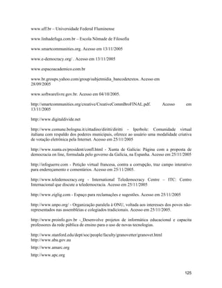 125
www.uff.br Universidade Federal Fluminense
www.linhadefuga.com.br Escola Nômade de Filosofia
www.smartcommunities.org. Acesso em 13/11/2005
www.e-democracy.org/ . Acesso em 13/11/2005
www.espacoacademico.com.br
www.br.groups.yahoo.com/group/subjetmidia_bancodetextos. Acesso em
28/09/2005
www.softwarelivre.gov.br. Acesso em 04/10/2005.
http://smartcommunities.org/creative/CreativeCommBroFINAL.pdf. Acesso em
13/11/2005
http://www.digitaldivide.net
http://www.comune.bologna.it/cittadino/diritti/diritti - Iperbole: Comunidade virtual
italiana com respaldo dos poderes municipais, oferece ao usuário uma modalidade criativa
de votação eletrônica pela Internet. Acesso em 25/11/2005
http://www.xunta.es/president/confl.html - Xunta de Galícia: Página com a proposta de
democracia on line, formulada pelo governo da Galícia, na Espanha. Acesso em 25/11/2005
http://infoguerre.com - Petição virtual francesa, contra a corrupção, traz campo interativo
para endereçamento e comentários. Acesso em 25/11/2005.
http://www.teledemocracy.org - International Teledemocracy Centre ITC: Centro
Internacional que discute a teledemocracia. Acesso em 25/11/2005
http://www.ziglig.com - Espaço para reclamações e sugestões. Acesso em 25/11/2005
http://www.unpo.org/ - Organização paralela à ONU, voltada aos interesses dos povos não-
representados nas assembléias e colegiados tradicionais. Acesso em 25/11/2005.
http://www.proinfo.gov.br - Desenvolve projetos de informática educacional e capacita
professores da rede pública de ensino para o uso de novas tecnologias.
http://www.stanford.edu/dept/soc/people/faculty/granovetter/granovet.html
http://www.aba.gov.au
http://www.amarc.org
http://www.apc.org
 