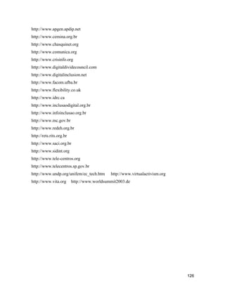 126
http://www.apgen.apdip.net
http://www.cemina.org.br
http://www.chasquinet.org
http://www.comunica.org
http://www.crisinfo.org
http://www.digitaldividecouncil.com
http://www.digitalinclusion.net
http://www.facom.ufba.br
http://www.flexibility.co.uk
http://www.idrc.ca
http://www.inclusaodigital.org.br
http://www.infoinclusao.org.br
http://www.mc.gov.br
http://www.redeh.org.br
http://rets.rits.org.br
http://www.saci.org.br
http://www.sidint.org
http://www.tele-centros.org
http://www.telecentros.sp.gov.br
http://www.undp.org/unifem/ec_tech.htm http://www.virtualactivism.org
http://www.vita.org http://www.worldsummit2003.de
 