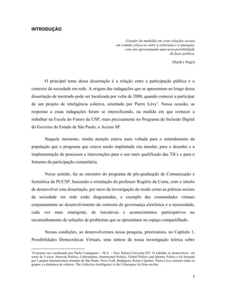 1
INTRODUÇÃO
O poder da multidão em criar relações sociais
em comum coloca-se entre a soberania e a anarquia,
com isto apresentando uma nova possibilidade
de fazer política.
(Hardt e Negri)
O principal tema dessa dissertação é a relação entre a participação pública e o
contexto da sociedade em rede. A origem das indagações que se apresentam ao longo dessa
dissertação de mestrado pode ser localizada por volta de 2000, quando comecei a participar
de um projeto de inteligência coletiva, orientado por Pierre Lévy1
. Nessa ocasião, as
respostas a essas indagações foram se intensificando, na medida em que comecei a
trabalhar na Escola do Futuro da USP, mais precisamente no Programa de Inclusão Digital
do Governo do Estado de São Paulo, o Acessa SP.
Naquele momento, minha atenção estava mais voltada para o entendimento da
população que o programa que estava sendo implantado iria atender, para o desenho e a
implementação de processos e intervenções para o uso mais qualificado das TICs e para o
fomento da participação comunitária.
Nesse sentido, fui ao encontro do programa de pós-graduação de Comunicação e
Semiótica da PUCSP, buscando a orientação do professor Rogério da Costa, com o intuito
de desenvolver esta dissertação, por meio da investigação do modo como as práticas sociais
da sociedade em rede estão diagramadas, a exemplo das comunidades virtuais
conjuntamente ao desenvolvimento do contexto de governança eletrônica e a necessidade,
cada vez mais emergente, de iniciativas e acontecimentos participativos no
encaminhamento de soluções de problemas que se apresentam no espaço compartilhado.
Nessas condições, ao desenvolvermos nossa pesquisa, priorizamos, no Capítulo 1,
Possibilidades Democráticas Virtuais, uma síntese de nossa investigação teórica sobre
1
O projeto era coordenado por Paolo Carpignano M.A. New School Univesity-NY. O trabalho se desenvolveu em
torno de 5 eixos: Network Politics, Cybermedias, Institutional Politics, Global Politics and Identity Politcs e foi formado
por 5 grupos internacionais oriundos de São Paulo, Nova York, Budapeste, Roma e Quebec. Pierre Lévy orientou todos os
grupos e a dinâmica do coletivo. The Collective Intelligence in the Cyberspace foi feito on-line.
 