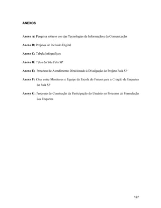 127
ANEXOS
Anexo A: Pesquisa sobre o uso das Tecnologias da Informação e da Comunicação
Anexo B: Projetos de Inclusão Digital
Anexo C: Tabela Infográficos
Anexo D: Telas do Site Fala SP
Anexo E: Processo de Atendimento Direcionado à Divulgação do Projeto Fala SP
Anexo F: Chat entre Monitores e Equipe da Escola do Futuro para a Criação de Enquetes
do Fala SP
Anexo G: Processo de Construção da Participação do Usuário no Processo de Formulação
das Enquetes
 