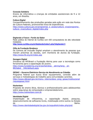 Conexão Solidária
Ensino de informática a crianças de entidades assistenciais de 9 a 12
anos, em Brasília.
Cultura Digital
Compartilhamento das produções geradas pela ação em rede dos Pontos
de Cultura federais, promovendo troca de experiências.
http://www.cultura.gov.br/programas_e_acoes/cultura_viva/programa_
cultura_viva/cultura_digital/index.php
Digitando o Futuro - Faróis do Saber
Rede pública de Internet de Curitiba com 430 computadores de alta velocidade
instalados.
http://www.curitiba.org.br/digitando/index1.php?digitando=1
CIDs da Fundação Bradesco
Os Centros de Inclusão Digital ampliam o atendimento às pessoas que
moram próximas às escolas, com monitoria de alunos da fundação.
http://www.fb.org.br/index.asp
Garagem Digital
Iniciativa da HP/Brasil e Fundação Abrinq para usar a tecnologia como
ferramenta para a capacitação de jovens.
http://www.fundabrinq.org.br/portal/alias__abrinq/lang__pt-
BR/tabid__346/default.aspx
GESAC Governo Eletrônico Serviço de Atendimento ao Cidadão
Programa federal que busca levar equipamento, conexão além de
serviços e metodologias de trabalho para comunidades carentes.
http://www.idbrasil.gov.br/menu_interno/docs_prog_gesac/institucional
/oqueegesac.html
Hackerteen
Proposta de ensino ética, técnica e profissionalizante para adolescentes
sobre segurança da computação e empreendedorismo.
http://www.hackerteen.com.br
Identidade Digital
Implantação de infocentros, a capacitação digital, pesquisa,
desenvolvimento de softwares livres, mobilização entre outros no Estado
da Bahia.
http://www.identidadedigital.ba.gov.br/ezpublish/index.php/pid/
 