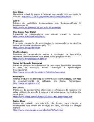 Inter Clique
Plataforma móvel de acesso à Internet que atende diversos locais de
Curitiba. http://201.3.76.17/digitando/index1.php?onibus=45
LabIHC
Estudos de usabilidade implementado pela Superintendência do
Poupatempo-SP
http://www.poupatempo.sp.gov.br/e_poupatempo/
Mato Grosso Ação Digital
Instalação de computadores com acesso gratuito à Internet.
http://www.acaodigital.mt.gov.br/
Mega Ajuda
É a maior campanha de arrecadação de computadores da América
Latina, promovida anualmente pelo CDI.
http://www.megajuda.org.br
MetaReciclagem
Captação de computadores usados e montagem de laboratórios
reciclados usando software livre, entre outros projetos sociais.
http://www.metareciclagem.com.br
Núcleo de Educação Corporativa
Núcleo de pesquisa interdisciplinar da Unesp que desenvolve pesquisas
na área de Educação, Novas Tecnologias e Aprendizagem
Organizacional.
http://www.nec.prudente.unesp.br/tableless/home.php
Porto Digital
Arranjo produtivo de tecnologia da informação e comunicação, com foco
no desenvolvimento de software, em Recife, Pernambuco.
http://www.portodigital.org/
Pro-Direitos
Instalação de equipamentos eletrônicos e articulação de responsáveis
pelas políticas de atenção à criança e ao adolescente, no âmbito dos
municípios.
http://www.telesp.com.br/fundacao/areas_des_prodireitos.htm
Projeto Clicar
Espaço de inclusão com educação não formal, para crianças e
adolescentes que vivem em situação de risco, usuários da Estação
Ciência.
http://www.eciencia.usp.br/projetoclicar/default.html
 
