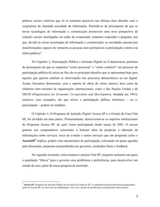 2
práticas sociais coletivas que só se tornaram possíveis nas últimas duas décadas com o
surgimento da chamada sociedade da informação. Partindo-se do pressuposto de que as
novas tecnologias de informação e comunicação promovem uma nova perspectiva de
relações sociais interligadas em redes de cooperação, tentamos responder a pergunta: por
que, devido às novas tecnologias de informação e comunicação, as sociedades passam por
transformações capazes de tornarem as pessoas mais permeáveis à participação coletiva na
esfera pública?
No Capítulo 2, Participação Pública e Inclusão Digital na E-democracia, partimos
do pressuposto de que os requisitos como processar e como conduzir um processo de
participação pública do início ao fim são os principais desafios que se apresentam hoje para
aqueles que querem analisar as intervenções nos processos democráticos na era digital.
Assim, buscamos demonstrar, com o suporte de obras de vários autores, bem como de
relatórios bem recentes de organizações internacionais, como o das Nações Unidas e da
OECD (Organisation for Economic Co-operation and Development, fundada em 1961),
inclusive com exemplos, até que níveis a participação pública eletrônica ou e-
participação podem ser medidos.
O Capítulo 3, O Programa de Inclusão Digital Acessa SP e o Estudo de Caso Fala
SP, foi dividido em duas partes. Primeiramente, descreveram-se os aspectos institucionais
do Programa Acessa SP, do qual vimos participando desde março de 2001. O acesso
gratuito aos computadores conectados à Internet além de propiciar a obtenção de
informações sobre serviços, troca de e-mails e outros serviços que um programa como o
AcessaSP2
implica, podem criar mecanismos de participação, colocando em pauta agendas
para discussões, propostas encaminhadas aos governos, resultados finais e feedback.
No segundo momento, selecionamos o projeto Fala SP, enquetes semanais nas quais
a população falava para o governo seus problemas e preferências, para desenvolver um
estudo de caso, parte de nossa pesquisa de mestrado.
2
Acessa SP. Programa de Inclusão Digital do Governo do Estado de SP. A experiência profissional desta pesquisadora
junto ao Acessa-SP, no início de sua implantação, vem a ser o ponto de partida para as proposições deste projeto
 