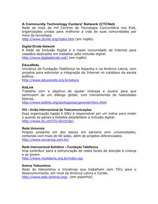 A Community Technology Centers' Network (CTCNet)
Rede de mais de mil Centros de Tecnologia Comunitária nos EUA,
organizações unidas para melhorar a vida de suas comunidades por
meio da tecnologia.
http://www.ctcnet.org/index.htm (em inglês)
Digital Divide Network
A Rede da Inclusão Digital é a maior comunidade da Internet para
cidadãos dedicados em trabalhar pela inclusão digital.
http://www.digitaldivide.net/ (em inglês)
EducaRede
Iniciativa da Fundação Telefônica na Espanha e na América Latina, com
projetos para estimular a integração da Internet no cotidiano da escola
pública.
http://www.educarede.org.br/educa
KidLink
Trabalha com o objetivo de ajudar crianças e jovens para que
participem de um diálogo global, com treinamentos de habilidades
básicas.
http://www.kidlink.org/portuguese/general/intro.html
ITU - União Internacional de Telecomunicações
Essa organização ligada à ONU é responsável por um índice para medir
o quanto os países e Estados possibilitam a inclusão digital.
http://www.itu.int/ITU-D/ict/dai/
Rede Universia
Projeto presente em dez países em parceria com universidades,
contando com mais de 80 salas, além de projetos diferenciados.
http://www.universia.com.br/
Rede Internacional Solidária Fundação Telefônica
Visa contribuir para a estruturação de redes locais de atenção à criança
e ao jovem.
http://www.risolidaria.org.br/index.jsp
Somos Telecentros
Rede de telecentros e iniciativas que trabalham com TICs para o
desenvolvimento, em nível de América Latina e Caribe.
http://www.tele-centros.org/ (em espanhol)
 