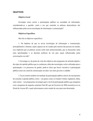 4
OBJETIVOS
Objetivo Geral
Investigar como ocorre a participação pública na sociedade da informação,
considerando-se a questão: como e em que extensão as práticas democráticas são
influenciadas pelas novas tecnologias de informação e comunicação?
Objetivos Específicos
São três os objetivos específicos:
1. Na hipótese de que as novas tecnologias de informação e comunicação,
principalmente a Internet, sejam capazes de ser usadas pela maioria das pessoas do mundo,
isso implicará que as práticas sociais serão mais democratizadas, que as discussões serão
mais aprofundadas e as decisões políticas de um país sejam influenciadas pelas
conversações na rede?
2. Investigar se, do ponto de vista dos objetivos dos programas de inclusão digital e
dos tipos de opinião pública que se conhecem, além das tecnologias online utilizadas para a
participação e os processos de gestão, pode-se dizer que houve incentivo à participação
pública como um canal de comunicação em duas vias entre governo e cidadão.
3. Se já existem modelos de medição da participação pública através de mecanismos
de consulta à opinião pública online - em países como os Estados Unidos, Inglaterra, Itália,
entre outros nos propusemos investigar qual o nível de participação pública que atingimos
com o programa de enquetes semanais Fala SP, que até fevereiro de 2006 encontrava-se no
Portal do Acessa SP, o qual selecionamos como estudo de caso para esta dissertação.
 