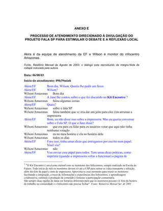 ANEXO E
PROCESSO DE ATENDIMENTO DIRECIONADO À DIVULGAÇÃO DO
PROJETO FALA SP PARA ESTIMULAR O DEBATE E A REFLEXÃO LOCAL
Akira é da equipe de atendimento da EF e Wilson é monitor do infocentro
Amazonas.
Fonte: Relatório Mensal de Agosto de 2003, o diálogo esta reproduzido da íntegra.Nota de
rodapé colocada pela autora.
Data: 06/08/03
Início do atendimento: 09h39minh
Akira/EF Bom dia, Wilson. Queria lhe pedir um favor.
Akira/EF Wilson?
Wilson/Amazonas Bom dia
Akira/EF A Jane lhe contou sobre o que foi discutido no Kit Encontro1
?
Wilson/Amazonas falou algumas coisas
Akira/EF Quais?
Wilson/Amazonas sobre o fala SP
Wilson/Amazonas falou também que vc iria dar um jeito para eles vim arrumar a
impressora
Akira/EF Bom, eu não disse isso sobre a impressora. Mas eu queria conversar
sobre o Fala SP. O que a Jane disse?
Wilson/Amazonas que era para eu falar para os usuários votar que aqui não tinha
nenhuma votação
Wilson/Amazonas eu no meu horário e ela no horário dela
Wilson/Amazonas todos os dias
Akira/EF Fora isso, tinha umas dicas que entregamos por escrito num papel.
Você viu?
Wilson/Amazonas não
Akira/EF Vou enviar esse papel para todos. Tem umas dicas práticas, como
imprimir (quando a impressora voltar a funcionar) a página de
1
O Kit Encontro é um evento mensal com os monitores dos Infocentros, sempre realizado na Escola do
Futuro. Todo início de mês os monitores devem vir até a USP para retirar os vales-transporte e refeição,
além dos kits de papel e tinta de impressora. Aproveita-se esse momento para reunir os monitores
facilitando a integração, a troca de informações e experiências dos Infocentros, a aprendizagem
colaborativa, estímulo à produção de conteúdo e fomento a participação comunitária.
São sempre duas opções de datas em horários diferentes para que os monitores possam vir fora do horário
de trabalho na comunidade e o Infocentro não precise fechar Fonte: Relatório Mensal Set. de 2001
 