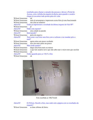 resultados para chamar a atenção das pessoas e deixar o Portal do
Acessa, com a telinha da enquete já aberta, para quando o usuário
chegar já encontrar tudo pronto para ele votar.
Wilson/Amazonas ok.
Wilson/Amazonas mais já arrumaram a impressora sexta feira já esta funcionando
Wilson/Amazonas isto esta no relatório
Akira/EF Então já imprimiram o resultado da última enquete do Fala SP?
Wilson/Amazonas já
Akira/EF Onde está exposto?
Wilson/Amazonas esta colado na parede
Akira/EF Qual parede?
Wilson/Amazonas perto do arquivo
Akira/EF Tem como você tirar uma foto com a webcam e me mandar pelo e-
mail?
Wilson/Amazonas agora estou um pouco ocultado
Wilson/Amazonas tem sim mais tarde um pouco
Akira/EF Mais tarde quanto?
Wilson/Amazonas daqui uma hora mais ou menos
Wilson/Amazonas e que tem usuário novo que não sabe usar o micro tem que auxiliar
Wilson/Amazonas ok.
Akira/EF Então aguardo para as 11h15 a foto
Wilson/Amazonas ok
Foto recebida as 10h27minh
Akira/EF Oi Wilson. Recebi a foto, mas onde está a página com os resultados da
enquete?
Wilson/Amazonas as duas ultimas de baixo
 