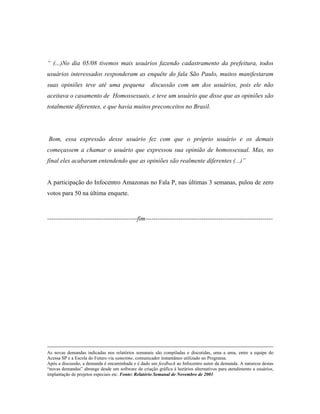 (...)No dia 05/08 tivemos mais usuários fazendo cadastramento da prefeitura, todos
usuários interessados responderam as enquête do fala São Paulo, muitos manifestaram
suas opiniões teve até uma pequena discussão com um dos usuários, pois ele não
aceitava o casamento de Homossexuais, e teve um usuário que disse que as opiniões são
totalmente diferentes, e que havia muitos preconceitos no Brasil.
Bom, essa expressão desse usuário fez com que o próprio usuário e os demais
começassem a chamar o usuário que expressou sua opinião de homossexual. Mas, no
final eles acabaram entendendo que as opiniões são realmente diferentes (...)
A participação do Infocentro Amazonas no Fala P, nas últimas 3 semanas, pulou de zero
votos para 50 na última enquete.
-------------------------------------------fim-------------------------------------------------------------
As novas demandas indicadas nos relatórios semanais são compiladas e discutidas, uma a uma, entre a equipe do
Acessa SP e a Escola do Futuro via sametime, comunicador instantâneo utilizado no Programa.
Após a discussão, a demanda é encaminhada e é dado um feedback ao Infocentro autor da demanda. A natureza destas
novas demandas abrange desde um software de criação gráfica à horários alternativos para atendimento a usuários,
implantação de projetos especiais etc. Fonte: Relatório Semanal de Novembro de 2001
 