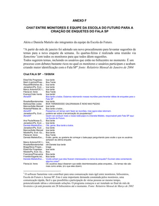 ANEXO F
CHAT ENTRE MONITORES E EQUIPE DA ESCOLA DO FUTURO PARA A
CRIAÇÃO DE ENQUETES DO FALA SP
Akira e Daniela Matielo são integrantes da equipe da Escola do Futuro.
A partir do mês de janeiro foi adotado um novo procedimento para levantar sugestões de
temas para a nova enquete da semana. Às quartas-feiras é realizada uma reunião via
Sametime 1
com todos os monitores para que todos dêem sugestões.
Todos sugerem temas, incluindo os usuários que estão no Infocentro no momento. É um
processo com debates bastante ricos no qual os monitores e usuários participam e acabam
criando maior identificação com o Fala SP fonte: Relatório Mensal de Janeiro de 2004
Chat FALA SP - 19/08/04
Elias/Vila Progresso boa tarde
Marli (Lojinha)/Pirap... Boa Tarde
Raquel/Mulheres de... boa tarde
Janaelson/Pq. Ecol. ... boa tarde
Marco Antonio/CIC I... boa tarde
Flávia/Jd. Irene Boa Tarde
Everson/Vale Verde boa tarde!
Akira/EF Boa tarde a todos. Estamos retomando nossas reuniões para levantar idéias de enquetes para o
Fala SP
Rosalia/Bandeirantes boa tarde
Barbosa/São Judas BOA TARDEEEEEE GALERAAAAA É NOIS NAS PIZZAS
Marcos/Adão Manoel boa tarde
Roberta/Pétalas de ... Boa tarde a todos...
Akira/EF Passamos um tempo sem fazer as reuniões, mas agora elas retornam.
Janaelson/Pq. Ecol. ... poderia ser sobre a terceirização do poupatempo?
Akira/EF Quem vai conduzir mais o nosso bate-papo é a Daniela Matielo, responsável pelo Fala SP aqui
na Escola do Futuro.
Ana Paula/Nossa S... Boa tarde
Janaelson/Pq. Ecol. ... boa tarde
Daniela Matielo/Esc... Olá, gente. Boa tarde a todos.
Janaelson/Pq. Ecol. ... boa tarde
Marcos/Adão Manoel boa tarde
Nilzete/Pq. Ecol. Gu... Boa tarde.
Flávia/Jd. Irene Boa Tarde
Daniela Matielo/Esc... Então, gente, eu gostaria de começar o bate-papo perguntando para vocês o que os usuários
acharam da última enquete.
Marco Antonio/CIC I... boa
Rosalia/Bandeirantes olá Daniele boa tarde
Braga/Nova Progre... braga
Elias/Vila Progresso boa tarde
Nilzete/Pq. Ecol. Gu... Boa.
Francisca/Piracuama Boa tarde
Franklin/Gigante Ad... Boa tarde
Daniela Matielo/Esc... Vocês acham que eles ficaram interessados no tema da enquete? Ouviram eles comentando
alguma coisa?
Flávia/Jd. Irene Os usuários daqui disseram que estão desinteressados pelas enquetes... Os temas não são
mais como antes. (é o que eles dizem)
1
O software Sametime vem contribuir para uma comunicação mais ágil entre monitores, Infocentros,
Escola do Futuro e Acessa SP. Esta é uma importante demanda constatada pelos monitores, uma
comunicação rápida, fácil e que possibilita a participação de várias pessoas ao mesmo tempo,
potencializando idéias e otimizando soluções. O programa começou a ser instalado no final do mês de
fevereiro e já está presente em 28 Infocentros até o momento. Fonte: Relatório Mensal de Março de 2002
 