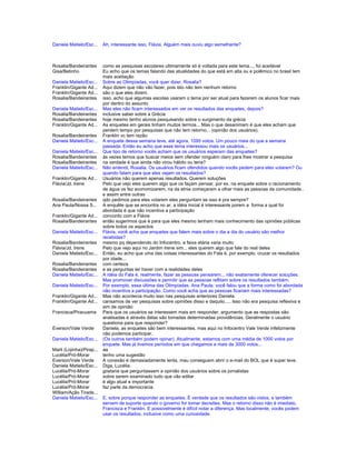 Daniela Matielo/Esc... Ah, interessante isso, Flávia. Alguém mais ouviu algo semelhante?
Rosalia/Bandeirantes como as pesquisas escolares ultimamente só é voltada para este tema.... foi aceitável
Gisa/Betinho Eu acho que os temas falando das atualidades do que está em alta ou e polêmico no brasil tem
mais aceitação
Daniela Matielo/Esc... Sobre as Olimpíadas, você quer dizer, Rosalia?
Franklin/Gigante Ad... Aqui dizem que não vão fazer, pois isto não tem nenhum retorno
Franklin/Gigante Ad... são o que eles dizem.
Rosalia/Bandeirantes isso, acho que algumas escolas usaram o tema por ser atual para fazerem os alunos ficar mais
por dentro do assunto
Daniela Matielo/Esc... Mas eles não ficam interessados em ver os resultados das enquetes, depois?
Rosalia/Bandeirantes inclusive saber sobre a Grécia
Rosalia/Bandeirantes hoje mesmo tenho alunos pesquisando sobre o surgimento da grécia
Franklin/Gigante Ad... As enquetes em gerais tinham muitos termos... Mas o que desanimam é que eles acham que
perdem tempo por pesquisas que não tem retorno... (opinião dos usuários).
Rosalia/Bandeirantes Franklin vc tem razão
Daniela Matielo/Esc... A enquete dessa semana teve, até agora, 1095 votos. Um pouco mais do que a semana
passada. Então eu acho que esse tema interessou mais os usuários...
Daniela Matielo/Esc... Que tipo de retorno vocês acham que os usuários esperam das enquetes?
Rosalia/Bandeirantes às vezes temos que buscar meios sem ofender ninguém claro para lhes mostrar a pesquisa
Rosalia/Bandeirantes na verdade é que ainda não virou hábito ou teria?
Daniela Matielo/Esc... Não entendi, Rosalia. Os usuários ficam ofendidos quando vocês pedem para eles votarem? Ou
quando falam para que eles vejam os resultados?
Franklin/Gigante Ad... Usuários não querem apenas resultados. Querem soluções
Flávia/Jd. Irene Pelo que vejo eles querem algo que os façam pensar, por ex. na enquete sobre o racionamento
de água os fez economizarem, na da etnia começaram a olhar mais as pessoas da comunidade..
e assim entre outras
Rosalia/Bandeirantes qdo pedimos para eles votarem eles perguntam se isso é pra sempre?
Ana Paula/Nossa S... A enquête que se encontra no ar, a idéia inicial é interessante porem a forma a qual foi
abordada é que não incentiva a participação
Franklin/Gigante Ad... concordo com a Flávia
Rosalia/Bandeirantes então sugerimos que é para que eles mesmo tenham mais conhecimento das opiniões públicas
sobre todos os aspectos
Daniela Matielo/Esc... Flávia, você acha que enquetes que falem mais sobre o dia a dia do usuário são melhor
recebidas?
Rosalia/Bandeirantes mesmo pq dependendo do Infocentro, a faixa etária varia muito
Flávia/Jd. Irene Pelo que vejo aqui no Jardim Irene sim... eles querem algo que fale do real deles
Daniela Matielo/Esc... Então, eu acho que uma das coisas interessantes do Fala é, por exemplo, cruzar os resultados
por idade...
Rosalia/Bandeirantes com certeza
Rosalia/Bandeirantes e as perguntas ter haver com a realidades deles
Daniela Matielo/Esc... A idéia do Fala é, realmente, fazer as pessoas pensarem... não exatamente oferecer soluções.
Mas promover discussões e permitir que as pessoas reflitam sobre os resultados também.
Daniela Matielo/Esc... Por exemplo, essa última das Olimpíadas. Ana Paula, você falou que a forma como foi abordada
não incentiva a participação. Como você acha que as pessoas ficariam mais interessadas?
Franklin/Gigante Ad... Mas não acontecia muito isso nas pesquisas anteriores Daniela
Franklin/Gigante Ad... cansamos de ver pesquisas sobre opiniões disso e daquilo..... Isso não era pesquisa reflexiva e
sim de opinião
Francisca/Piracuama Para que os usuários se interessem mais em responder, argumento que as respostas são
analisadas e através delas são tomadas determinadas providências. Geralmente o usuário
questiona para que responder?
Everson/Vale Verde Daniela, as enquetes são bem interessantes, mas aqui no Infocentro Vale Verde infelizmente
não podemos participar.
Daniela Matielo/Esc... (Os outros também podem opinar). Atualmente, estamos com uma média de 1000 votos por
enquete. Mas já tivemos períodos em que chegamos a mais de 3000 votos...
Marli (Lojinha)/Pirap... aa
Lucélia/Pró-Morar tenho uma sugestão
Everson/Vale Verde A conexão é demasiadamente lenta, mau conseguem abrir o e-mail do BOL que é super leve.
Daniela Matielo/Esc... Diga, Lucélia.
Lucélia/Pró-Morar gostaria que perguntassem a opinião dos usuários sobre os jornalistas
Lucélia/Pró-Morar sobre serem examinado tudo que vão editar
Lucélia/Pró-Morar é algo atual e importante
Lucélia/Pró-Morar faz parte da democracia.
William/Ação Tirade...
Daniela Matielo/Esc... E, sobre porque responder as enquetes. É verdade que os resultados são vistos, e também
servem de suporte quando o governo for tomar decisões. Mas o retorno disso não é imediato,
Francisca e Franklin. E possivelmente é difícil notar a diferença. Mas localmente, vocês podem
usar os resultados, inclusive como uma curiosidade.
 