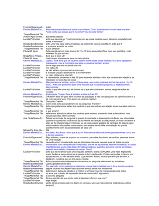 Franklin/Gigante Ad... voltei
Daniela Matielo/Esc... Acho interessante falarmos sobre os jornalistas. Como poderíamos formular essa enquete?
"Você confia nas coisas que lê no jornal?" Ou de outra forma?
Thiago/Marechal Tito
William/Ação Tirade... Boa tarde pessoal
Lucélia/Pró-Morar acho que deveria ser " você concorda com as novas medidas que o Governo pretende tomar
sobre a impressa?"
Rosalia/Bandeirantes acho uma boa idéia sobre jornalistas, pq realmente o povo acredita em tudo que lê
Rosalia/Bandeirantes e a maioria acredita na mídia
Thiago/Marechal Tito Isso é verdade
Flávia/Jd. Irene Acho que já para os mais jovens de 11 a 16 anos eles podem ficar meio que perdidos... não
saberem do que se trata
Braga/Nova Progre... Será que o povo Lê?
Flávia/Jd. Irene mas é super interessante para os mais adultos
Daniela Matielo/Esc... Lucélia, você acha que os usuários sabem sobre essas novas medidas? Eu acho a pergunta
interessante, mas é importante que eles os usuários também achem.
Lucélia/Pró-Morar isso e algo que está no jornal todo dia
Lucélia/Pró-Morar nos rádios tb
Lucélia/Pró-Morar se não sabem é porque não se informam
Lucélia/Pró-Morar e a nossa função é estimulá-los a se informarem
Lucélia/Pró-Morar no caso utilizando a internet]
Thiago/Marechal Tito é interessante utilizarmos o fala SP para estarmos abrindo o olho dos usuários em relação a se
interessar por esse tipo de coisa
Daniela Matielo/Esc... Mas precisamos lembrar, como a Flávia disse, que muitos votantes do Fala tem entre 11 e 16
anos... Acho que podíamos fazer uma enquete que, na própria pergunta, já explicássemos
alguma coisa.
Lucélia/Pró-Morar repito o que falei uma vez, se formos ver o que eles conhecem, vamos perguntar sobre as
novelas.
Daniela Matielo/Esc... Exatamente, Thiago. Essa é também a idéia do Fala SP
Franklin/Gigante Ad... O FalaSP deve ser para abrir os olhos da população e não com perguntas de opiniões sobre o q
tal coisa deveria fazer. Pois assim os usuários rejeitam
Thiago/Marechal Tito Concordo Franklin
Daniela Matielo/Esc... Como você acha que poderiam ser as perguntas, Franklin?
Thiago/Marechal Tito Acho que poderíamos saber dos usuários o que eles acham em relação aquilo que eles vêem na
mídia.
Thiago/Marechal Tito o que acham?
Thiago/Marechal Tito estaríamos abrindo os olhos dos usuários para estarem prestando mais a atenção em cima
daquilo que eles vêem na mídia
Ana Paula/Nossa S... Talvez se ao invés de perguntar o quanto é importante o desempenho do Brasil nas olimpíadas,
poderia se questionar a influencia da da mesma em relação a cada pessoa, se isso o incentiva a
algo, se lhe disperta algum interesse, ou se essa pessoa gostaria de participar de alguns jogos
relacionados a olimpíadas coisas assim, pois estaria sendo feita uma relação do grande
acontecimento com as possibilidades de cada um
Nilzete/Pq. Ecol. Gu... Olá
Daniela Matielo/Esc... Boa idéia, Ana Paula. Acho que é por aí. Precisamos relacionar esses grandes temas com o dia-
a-dia dos usuários.
Franklin/Gigante Ad... Algo reflexivo, coisas de impacto no momento, para eles discutirem as medidas pessoais diante
de uma situação
Thiago/Marechal Tito Levando-se em consideração que as olimpíadas não esta naquele auge de todos os anos
Daniela Matielo/Esc... Nossa idéia, com a enquete das Olimpíadas, era ver se as pessoas estavam assistindo, e o quão
importante isso era na vida delas. Em última instância, quando o Governo investe em atletas,
também deve refletir o interesse da nação. Certo?
Lucélia/Pró-Morar acho que deveríamos fazer uma enquete, também, sobre o DAI 2004, uma frase explicando
quem declara e perguntando se a pessoa já fez a declaração. Então nas opções podemos por:
a) não declaro. b) não declarei ainda. c) já declarei. Assim, muitos que tem que declarar já
declaram. e poderia por um link para a receita.
Thiago/Marechal Tito Acho que seria mais interessante colocarmos um pergunta relacionada ao jornalismo
Rosalia/Bandeirantes Lucélia parabéns boa idéia
Daniela Matielo/Esc... Por exemplo, como poderíamos relacionar o tema dos jornalistas com o dia a dia dos usuários.
Rosalia/Bandeirantes alguns usuários não fazem idéia que este serviço existe nos infocentros
Thiago/Marechal Tito estamos em época de eleição e a mídia é o principal meio de manipulação entre todos
Lucélia/Pró-Morar vc acha que o direito de expressão deve ser censurado? algo assim.
Thiago/Marechal Tito ai vai uma pergunta
Thiago/Marechal Tito Na sua opinião até que ponto radio e televisão influi em sua vida?
Lucélia/Pró-Morar legal thiago.
Rosalia/Bandeirantes gente até dá arrepios qdo vcs falam em censura, será que não estamos voltando aos velhos
tempos?
 