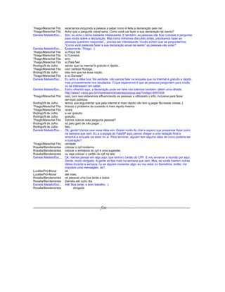 Thiago/Marechal Tito estaríamos induzindo a pessoa a saber como é feita a declaração pela net
Thiago/Marechal Tito Acho que a pergunta viável seria, Como você vai fazer a sua declaração de isento?
Daniela Matielo/Esc... Sim, eu acho o tema bastante interessante. E também, as pessoas vão ficar curiosas e perguntar
para vocês sobre a declaração. Mas como tínhamos discutido antes, precisamos fazer as
pessoas quererem responder... precisa ser interessante. Vocês acham que se perguntarmos
"Como você pretende fazer a sua declaração anual de isento" as pessoas vão votar?
Daniela Matielo/Esc... Exatamente, Thiago. :)
Thiago/Marechal Tito a) Peça net
Thiago/Marechal Tito b) Correios
Thiago/Marechal Tito erro
Thiago/Marechal Tito a) Pela Net
Rodrigo/9 de Julho sendo que na internet é gratuito e rápido..
Thiago/Marechal Tito com certeza Rodrigo,
Rodrigo/9 de Julho eles tem que ter essa noção..
Thiago/Marechal Tito e vc Daniela?
Daniela Matielo/Esc... Eu acho a idéia boa. Na verdade, não vamos falar na enquete que na Internet é gratuito e rápido,
mas provavelmente nos resultados. O que esperamos é que as pessoas perguntem para vocês
ou se interessem em saber.
Daniela Matielo/Esc... Estou olhando aqui, a declaração pode ser feita nas lotéricas também, dêem uma olhada:
http://www1.caixa.gov.br/imprensa/noticias/asp/popup.asp?codigo=4601934
Thiago/Marechal Tito isso, com isso estaremos influenciando as pessoas a utilizarem o info, inclusive para fazer
serviços públicos
Rodrigo/9 de Julho temos que argumentar que pela internet é mais rápido não tem q pegar fila essas coisas..]
Thiago/Marechal Tito tirando o problema de conexão é mais rápido mesmo
Thiago/Marechal Tito rsrsrs
Rodrigo/9 de Julho e ser gratuito.
Rodrigo/9 de Julho gratuito..
Thiago/Marechal Tito Vamos colocar esta pergunta pessoal?
Rodrigo/9 de Julho só pelo gato de não pagar ...
Rodrigo/9 de Julho fato..
Daniela Matielo/Esc... Ok, gente! Vamos usar essa idéia sim. Gostei muito do chat e espero que possamos fazer outro
na semana que vem. Eu e a equipe do FalaSP aqui vamos chegar a uma redação final e
amanhã a enquete vai estar no ar. Para terminar, alguém tem alguma idéia de como poderia ser
a ilustração?
Thiago/Marechal Tito verdade
Rosalia/Bandeirantes colocar o cpf moderno
Rosalia/Bandeirantes colocar o emblema do cpf é uma sugestão
Rosalia/Bandeirantes ou seja colocar o cartão do cpf na tela
Daniela Matielo/Esc... Ok. Vamos pensar em algo aqui, que tenha o cartão do CPF. E vou encerrar a reunião por aqui.
Gente, muito obrigada. A gente se fala mais na semana que vem. Mas, se vocês tiverem outras
idéias durante a semana, ou se alguém comentar algo, eu vou estar no Sametime, então, me
mandem uma mensagem, ok?
Lucélia/Pró-Morar ok
Lucélia/Pró-Morar até mais.
Rosalia/Bandeirantes ok pessoal uma boa tarde a todos
Rosalia/Bandeirantes Daniela até outro dia
Daniela Matielo/Esc... Até! Boa tarde, e bom trabalho. :)
Rosalia/Bandeirantes obrigada
----------------------------------------------fim---------------------------------------------------------
 