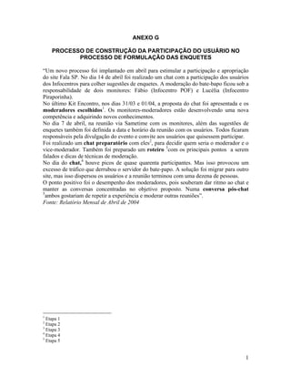 1
ANEXO G
PROCESSO DE CONSTRUÇÃO DA PARTICIPAÇÃO DO USUÁRIO NO
PROCESSO DE FORMULAÇÃO DAS ENQUETES
Um novo processo foi implantado em abril para estimular a participação e apropriação
do site Fala SP. No dia 14 de abril foi realizado um chat com a participação dos usuários
dos Infocentros para colher sugestões de enquetes. A moderação do bate-bapo ficou sob a
responsabilidade de dois monitores: Fábio (Infocentro POF) e Lucélia (Infocentro
Piraporinha).
No último Kit Encontro, nos dias 31/03 e 01/04, a proposta do chat foi apresentada e os
moderadores escolhidos1
. Os monitores-moderadores estão desenvolvendo uma nova
competência e adquirindo novos conhecimentos.
No dia 7 de abril, na reunião via Sametime com os monitores, além das sugestões de
enquetes também foi definida a data e horário da reunião com os usuários. Todos ficaram
responsáveis pela divulgação do evento e convite aos usuários que quisessem participar.
Foi realizado um chat preparatório com eles2
, para decidir quem seria o moderador e o
vice-moderador. Também foi preparado um roteiro 3
com os principais pontos a serem
falados e dicas de técnicas de moderação.
No dia do chat,4
houve picos de quase quarenta participantes. Mas isso provocou um
excesso de tráfico que derrubou o servidor do bate-papo. A solução foi migrar para outro
site, mas isso dispersou os usuários e a reunião terminou com uma dezena de pessoas.
O ponto positivo foi o desempenho dos moderadores, pois souberam dar ritmo ao chat e
manter as conversas concentradas no objetivo proposto. Numa conversa pós-chat
5
ambos gostariam de repetir a experiência e moderar outras reuniões .
Fonte: Relatório Mensal de Abril de 2004
1
Etapa 1
2
Etapa 2
3
Etapa 3
4
Etapa 4
5
Etapa 5
 
