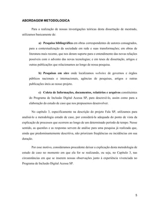 5
ABORDAGEM METODOLOGICA
Para a realização de nossas investigações teóricas desta dissertação de mestrado,
utilizamos basicamente de:
a) Pesquisa bibliográfica em obras correspondentes de autores consagrados,
para a contextualização da sociedade em rede e suas transformações; em obras de
literatura mais recente, que nos deram suporte para o entendimento das novas relações
possíveis com o advento das novas tecnologias; e em teses de dissertação, artigos e
outras publicações que relacionamos ao longo de nossa pesquisa.
b) Pesquisas em sites onde localizamos websites de governos e órgãos
públicos nacionais e internacionais, agências de pesquisas, artigos e outras
publicações úteis ao nosso projeto.
c) Coleta de Informações, documentos, relatórios e arquivos constituintes
do Programa de Inclusão Digital Acessa SP, para descrevê-lo, assim como para a
elaboração do estudo de caso que nos propusemos desenvolver.
No capítulo 3, especificamente na descrição do projeto Fala SP, utilizamos para
analisá-lo a metodologia estudo de caso, por considerá-la adequada do ponto de vista da
explicação de processos que ocorrem ao longo de um determinado período de tempo. Nesse
sentido, as questões e as respostas servem de análise para uma pesquisa já realizada que,
ainda que predominantemente descritiva, não priorizam freqüências ou incidências em sua
duração.
Por esse motivo, consideramos procedente deixar a explicação desta metodologia de
estudo de caso no momento em que ela for se realizando, ou seja, no Capítulo 3, nas
circunstâncias em que se inserem nossas observações junto à experiência vivenciada no
Programa de Inclusão Digital Acessa SP.
 