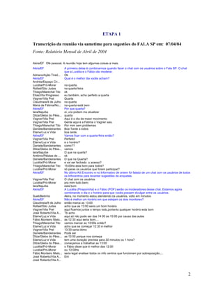 2
ETAPA 1
Transcrição da reunião via sametime para sugestões do FALA SP em: 07/04/04
Fonte: Relatório Mensal de Abril de 2004
Akira/EF Olá pessoal. A reunião hoje tem algumas coisas a mais.
Akira/EF A primeira delas é combinarmos quando fazer o chat com os usuários sobre o Fala SP. O chat
que a Lucélia e o Fábio vão moderar.
Adriano/Ação Tirad... Ok
Akira/EF Qual é o melhor dia vocês acham?
Andréa/Espaço Cri...
Lucélia/Pró-Morar na quarta.
Rafael/São Judas na quarta feira
Thiago/Marechal Tito ok
Elias/Vila Progresso eu também, acho perfeito a quarta
Vagner/Vila Prel Quarta
Claudineia/9 de Julho na quarta
Maria de Fátima/No... na quarta está bem
Akira/EF Por que quarta?
Iara/Itajuíbe oi, vcs podem me atualizar
Dilza/Gleba do Pêss... quarta
Vagner/Vila Prel Aqui é o dia de maior movimento
Vagner/Vila Prel Gente aqui é a Fátima o Vagner saiu
Thiago/Marechal Tito Por mim sem problemas
Daniele/Bandeirantes Boa Tarde a todos
Elaine/Luz e Vida boa tarde
Akira/EF Vamos ficar com a quarta-feira então?
Vagner/Vila Prel Perfeito!
Elaine/Luz e Vida e o horário?
Daniele/Bandeirantes como??
Dilza/Gleba do Pêss... vamos
Iara/Itajuíbe O que na quarta?
Antônio/Pétalas de ... ok
Daniele/Bandeirantes O que na Quarta?
Lucélia/Pró-Morar e vai ser fechado o acesso?
Thiago/Marechal Tito 15:00hs esta bom para todos?
Lucélia/Pró-Morar só paras os usuários que forem participar?
Akira/EF No último Kit Encontro e no Informativo de ontem foi falado de um chat com os usuários de todos
os Infocentros para levantar sugestões de enquetes.
Vagner/Vila Prel O chat com os usuários
Lucélia/Pró-Morar pra mim tudo bem;
Iara/Itajuíbe esta bom
Akira/EF A Lucélia (Piraporinha) e o Fábio (POF) serão os moderadores desse chat. Estamos agora
combinando o dia e o horário para que vocês possam divulgar entre os usuários.
Sueli/Betinho Akira, no momento estou atendendo os usuários, volto em minutos
Akira/EF Não é melhor um horário em que estejam os dois monitores?
Claudineia/9 de Julho então marca as 13:00
Rafael/São Judas acho que as 13:00 seria um bom horário
Vagner/Vila Prel aqui ficamos juntos o tempo todo,portanto qualquer horário esta bom
José Roberto/Vila A... Tb acho
Elaine/Luz e Vida aqui só não pode ser das 14:00 às 15:00 por causa das aulas
Fábio Monteiro Mato... às 12:30 aqui seria bom....
Thiago/Marechal Tito vamos marcar as 13:00s então?
Elaine/Luz e Vida acho que se começar 12:30 é melhor
Vagner/Vila Prel 13:30 seria ótimo
Daniele/Bandeirantes Pode ser
Dilza/Gleba do Pêss... as 13:00 porque nos começa
Elaine/Luz e Vida tem uma duração prevista para 30 minutos ou 1 hora?
Dilza/Gleba do Pêss... começamos a trabalhar as 13:00
Lucélia/Pró-Morar o Fábio disse que é melhor das 12:00
Lucélia/Pró-Morar ou 13:00hs
Fábio Monteiro Mato... seria legal analisar todos os info centros que funcionam por sobreposição....
José Roberto/Vila A... Ent
José Roberto/Vila A...
 