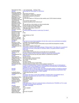 3
Fábio Monteiro Mato... o tem sobreposição 12:00 às 13:00....
Akira/EF Vamos fazer às 12h30 então? É o meio termo
Arlene/Jd. Colorado ok
Thiago/Marechal Tito Akira posso ser sincero?
José Roberto/Vila A... Então pessoal, o horário ficou definido?
Vagner/Vila Prel esse horário o pessoal ta almoçando
Dilza/Gleba do Pêss... eu entro as 13
Rafael/São Judas pra nós seria melhor as 13:00 por ter mais usuários, pois 12:00 é horário de almoço
Claudete/Cio da Terra ok
Vagner/Vila Prel aqui é parado nesse horário
Rafael/São Judas a maioria concorda com as 13:00 hs? ok?
Dilza/Gleba do Pêss... ok
Elaine/Luz e Vida por que não faz um dia á tarde e um dia de manhã então
Rafael/São Judas pq tem que estar os dois monitores juntos
Thiago/Marechal Tito eu acho o horário das 13:00s o melhor
Elaine/Luz e Vida então deixa esse horário 13:00 hs !!!!
Arlene/Jd. Colorado as 13:00 é melhor
Akira/EF A maioria então está achando o horário das 13h melhor?
Daniele/Bandeirantes ok
Elaine/Luz e Vida é isso
Elaine/Luz e Vida
Rafael/São Judas então fechado as 13:00
Vagner/Vila Prel 13:30
Arlene/Jd. Colorado ok
Maria de Fátima/No... Isso
Iara/Itajuíbe ok
Akira/EF Esse chat é só uma primeira experiência. Se der certo, vamos ver se aumentamos as sessões.
Elaine/Luz e Vida a duração vai ser de quanto tempo?
Thiago/Marechal Tito akira com o novo sistema de gerar senha está um pouco difícil de acompanhar a reunião
Vagner/Vila Prel Já foi definido?
Thiago/Marechal Tito Qual vai ser a duração do bate papo?
Akira/EF Vamos fazer o chat com quem quiser participar. O tempo ideal é 1 hora. Mas com os usuários só
podem ficar 30 minutos, vamos fazer um chat bem rotativo, com gente entrando e saindo o
tempo todo.
Lucélia/Pró-Morar e com acesso normal?
Vagner/Vila Prel pq não consigo uma resposta,acho que não estão não me percebendo
Akira/EF O acesso é normal, por isso é melhor no horário em que os dois monitores estão.
Thiago/Marechal Tito Akira mas você não acha que isso pode interferir no andamento do assunto?
Akira/EF Interferir como?
Vagner/Vila Prel Vai fugir do tema
Thiago/Marechal Tito Muitos vão pegar o meio da conversa
Elaine/Luz e Vida com certeza vai fugir do tema
Thiago/Marechal Tito não o inicio,
Vagner/Vila Prel fica meio confuso
Lucélia/Pró-Morar sem falar que pode virar um chat normal.
Fábio Monteiro Mato... Qualquer pessoa vai poder entrar no chat a qualquer momento ???
Akira/EF E aí que os monitores entram. A idéia é vocês divulgarem antes para que os interessados já
estejam a postos. Vamos trabalhar com a previsão de em 30 minutos já ter uma quantidade de
sugestões com quem estava lá desde o começo.
Akira/EF Eles não vão entrar no chat por acaso, pois vocês é que terão avisado e convidado as pessoas.
Akira/EF A proposta do chat vai ser colher idéias para enquetes. Não será preciso se aprofundar muito
nos temas e nem escolher qual é a melhor sugestão.
Lucélia/Pró-Morar o Fábio pode ficar aqui, no dia.
Thiago/Marechal Tito Legal,
Akira/EF Os usuários vão entrar no chat, fazer sugestões, conversar sobre o que gostariam de ver
perguntado. Os moderadores vão dando o ritmo e conduzindo as sugestões.
Dilza/Gleba do Pêss... muito bem já entendi
Vagner/Vila Prel Já foi definido a data?
Lucélia/Pró-Morar quarta-feira, 13:00hs
Arlene/Jd. Colorado ok já entendi
Vagner/Vila Prel A próxima?
Akira/EF Então para finalizar. Chat com usuários de todos os Infocentros dia 17/04/2004, às 13h, na sala
AcessaSP do link www.futuro.usp.br/chat
Akira/EF Ou melhor 14/04/2004
Lucélia/Pró-Morar certo.
Vagner/Vila Prel 17 é um sabado!
Arlene/Jd. Colorado certo
Rafael/São Judas ok
Vagner/Vila Prel Não ia ser na quarta?
Maria de Fátima/No... ok
 