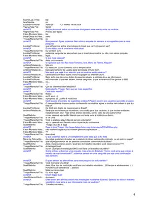 4
Elaine/Luz e Vida blz
Iara/Itajuíbe ok
Lucélia/Pró-Morar Akira/EF Ou melhor 14/04/2004
Vagner/Vila Prel Certo!
Akira/EF A lição de casa é todos os monitores divulgarem esse evento entre os usuários.
Vagner/Vila Prel Preciso sair agora
Fábio Monteiro Mato... blz
Dilza/Gleba do Pêss... certo
Thiago/Marechal Tito ok
Akira/EF Bom pessoal. Agora podemos falar sobre a enquete da semana e as sugestões para a nova
pergunta
Lucélia/Pró-Morar que tal falarmos sobre a tecnologia do brasil que os EUA querem ver?
Akira/EF É uma idéia, pois é uma tema muito atual
Thiago/Marechal Tito Eu também acho
Lucélia/Pró-Morar podemos perguntar se eles acham que o brasil deve mostrar ou não, com vários porquês.
Fábio Monteiro Mato... legal..
Akira/EF O que mais pessoal?
Thiago/Marechal Tito Akira um momento.
Akira/EF E o pessoal que não fala nada? Antonio, Iara, Maria de Fátima, Raquel?
Antônio/Pétalas de ... falo sim
Thiago/Marechal Tito Eu estou um pouco correndo com o temporizador
Antônio/Pétalas de ... Este apontamento da Lucélia para tecnologia é muito bom.
Akira/EF Mas será que esse é um assunto que os usuários estão sabendo?
Antônio/Pétalas de ... Deveríamos sim falar sobre a nova roupagem da internet futura.
Lucélia/Pró-Morar Bem, acho que devemos tratar de assuntos atuais, e estimula-los a se informarem.
Lucélia/Pró-Morar se formos ver o que eles sabem, vamos perguntar, o que acharam da Cida ganhar o BBB
Fábio Monteiro Mato... ok...
Akira/EF :-)
Thiago/Marechal Tito Que tal falarmos sobre eleições?
Akira/EF Muito aberto, Thiago. Tem que ser mais específico
Akira/EF Cadê todo mundo??
Thiago/Marechal Tito Nossa
Fábio Monteiro Mato... eu tô aqui..:-)
Fábio Monteiro Mato... a proposta da Lucélia é muito boa
Akira/EF Cadê aquela enxurrada de sugestões e idéias? Peçam socorro aos usuários que estão aí agora.
Thiago/Marechal Tito O meu problema é que eu estou conhecendo os usuários agora, e muitos nem sabem o que é o
fala SP
Lucélia/Pró-Morar Os EUA tem direito de inspecionará o Brasil?
Antônio/Pétalas de ... Será que sobre serviços voluntários, uma visão geral dos usuários, já que muitas entidades
trabalham com isto? Hoje temos direitos deveres, sendo visto de uma outra forma!
Sueli/Betinho o meu pessoal aqui estão falando que um tema seria a violência no bairro
Thiago/Marechal Tito ai vai uma
Thiago/Marechal Tito Você já praticou algum tipo de serviço voluntário?
Fábio Monteiro Mato... aqui o pessoal está falando sobre capacitação profissional...
Sueli/Betinho Thiago a sua tb. é legal
Akira/EF Essa já teve Thiago: http://www.falasp.futuro.usp.br/arquivo/e032/e032res.php
Fábio Monteiro Mato... não existem vagas ou não existem pessoas capacitadas....
Fábio Monteiro Mato... ??
Thiago/Marechal Tito desculpas
Akira/EF O que podemos fazer é um complemento para essa que já foi feita
Maria de Fátima/No... Aqui eles gostariam de saber se o estatuto do idoso está sendo praticado ou só está no papel?
Thiago/Marechal Tito que tal perguntarmos se as pessoas concordam com estatuto do idoso?
Sueli/Betinho Akira, mais ou menos assim, Qual tipo de trabalho voluntário você desenvolveria ???
Thiago/Marechal Tito Achei legal Sueli
Sueli/Betinho ou em Que tipo de instituição/ONG você faria um trabalho voluntário?
Akira/EF Sobre o idoso já tivemos uma enquete, mas antes do Estatuto. "Como você acha que o idoso é
tratado na sua comunidade?", podemos pensar em uma pergunta que seja uma continuação
dela também.
Akira/EF E quais seriam as alternativas para essa pergunta do voluntariado?
Thiago/Marechal Tito Você montaria uma Ong?
Sueli/Betinho Akira, Que tipo de instituição você faria um trabalho voluntário: ( ) Crianças e adolescentes ( )
Portadores de deficiência ( )Idosos
Sueli/Betinho Mais ou menos isso
Thiago/Marechal Tito Eu acho legal
Akira/EF É bem legal, Sueli
José Roberto/Vila A... Aprovado
Akira/EF Entre esses três temas (vistoria nas instalações nucleares do Brasil, Estatuto do Idoso e trabalho
voluntário), qual seria a que interessaria mais os usuários?
Thiago/Marechal Tito Trabalho voluntário.
 