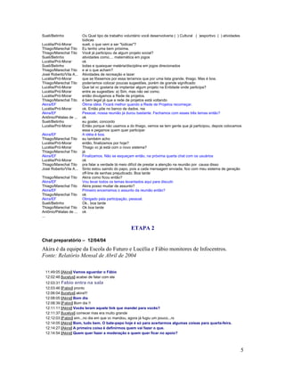 5
Sueli/Betinho Ou Qual tipo de trabalho voluntário você desenvolveria ( ) Cultural ( )esportivo ( ) atividades
lúdicas
Lucélia/Pró-Morar sueli, o que vem a ser "lúdicas"?
Thiago/Marechal Tito Eu tenho uma bem próxima.
Thiago/Marechal Tito Você já participou de algum projeto social?
Sueli/Betinho atividades como.... matemática em jogos
Lucélia/Pró-Morar ok
Sueli/Betinho todas e quaisquer matéria/disciplina em jogos direcionados
Thiago/Marechal Tito e ai o que acham?
José Roberto/Vila A... Atividades de recreação e lazer
Lucélia/Pró-Morar que se fôssemos por essa teríamos que por uma lista grande, thiago. Mas é boa.
Thiago/Marechal Tito poderíamos colocar poucas sugestões, porém de grande significado
Lucélia/Pró-Morar Que tal vc gostaria de implantar algum projeto na Entidade onde participa?
Lucélia/Pró-Morar entre as sugestões: a) Sim, mas não sei como.
Lucélia/Pró-Morar então divulgamos a Rede de projetos.
Thiago/Marechal Tito é bem legal já que a rede de projetos está voltando
Akira/EF Ótima idéia. Ficará melhor quando a Rede de Projetos recomeçar.
Lucélia/Pró-Morar ok. Então põe no banco de dados. rss
Akira/EF Pessoal, nossa reunião já durou bastante. Fechamos com esses três temas então?
Antônio/Pétalas de ... ok
Sueli/Betinho eu gostei, concordo
Lucélia/Pró-Morar Então porque não usamos a do thiago, vemos se tem gente que já participou, depois colocamos
essa e pegamos quem quer participar
Akira/EF A idéia é boa.
Thiago/Marechal Tito eu também acho
Lucélia/Pró-Morar então, finalizamos por hoje?
Lucélia/Pró-Morar Thiago vc já está com o novo sistema?
Thiago/Marechal Tito já
Akira/EF Finalizamos. Não se esqueçam então, na próxima quarta chat com os usuários
Lucélia/Pró-Morar ok
Thiago/Marechal Tito pra falar a verdade tá meio difícil de prestar a atenção na reunião por causa disso
José Roberto/Vila A... Sinto estou saindo do papo, pois a cada mensagem enviada, fico com meu sistema de geração
off-line de senhas prejudicado. Boa tarde
Thiago/Marechal Tito Akira como ficou então?
Akira/EF Vou levar todos os temas levantados aqui para discutir.
Thiago/Marechal Tito Akira posso mudar de assunto?
Akira/EF Primeiro encerramos o assunto da reunião então?
Thiago/Marechal Tito ok
Akira/EF Obrigado pela participação, pessoal.
Sueli/Betinho Ok.. boa tarde
Thiago/Marechal Tito Ok boa tarde
Antônio/Pétalas de ... ok
...
ETAPA 2
Chat preparatório 12/04/04
Akira é da equipe da Escola do Futuro e Lucélia e Fábio monitores de Infocentros.
Fonte: Relatório Mensal de Abril de 2004
11:49:05 [Akira] Vamos aguardar o Fábio
12:02:48 [lucelya] acabei de falar com ele
12:03:31 Fabio entra na sala
12:03:46 [Fabio] pronto
12:06:04 [lucelya] akira!!!
12:08:05 [Akira] Bom dia
12:08:39 [Fabio] Bom dia !!
12:11:11 [Akira] Vocês leram aquele link que mandei para vocês?
12:11:37 [lucelya] comecei mas era muito grande
12:12:03 [Fabio] sim...no dia em que vc mandou, agora já fugiu um pouco...rs
12:14:05 [Akira] Bom, tudo bem. O bate-papo hoje é só para acertarmos algumas coisas para quarta-feira.
12:14:27 [Akira] A primeira coisa é definirmos quem vai fazer o que.
12:14:54 [Akira] Quem quer fazer a moderação e quem quer ficar no apoio?
 