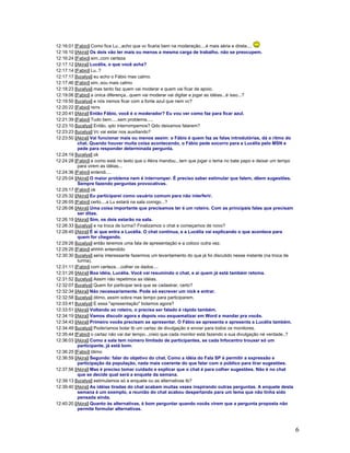 6
12:16:01 [Fabio] Como fica Lu...acho que vc ficaria bem na moderação....é mais séria e direta....
12:16:10 [Akira] Os dois vão ter mais ou menos a mesma carga de trabalho, não se preocupem.
12:16:24 [Fabio] sim..com certeza
12:17:12 [Akira] Lucélia, o que você acha?
12:17:14 [Fabio] Lu..?
12:17:17 [lucelya] eu acho o Fábio mas calmo.
12:17:46 [Fabio] sim..sou mais calmo
12:18:23 [lucelya] mas tanto faz quem vai moderar e quem vai ficar de apoio.
12:19:06 [Fabio] a única diferença...quem vai moderar vai digitar e jogar as idéias...é isso...?
12:19:50 [lucelya] e nós iremos ficar com a fonte azul que nem vc?
12:20:22 [Fabio] rsrrs
12:20:41 [Akira] Então Fábio, você é o moderador? Eu vou ver como faz para ficar azul.
12:21:39 [Fabio] Tudo bem.....sem problema.....
12:23:10 [lucelya] Então, qdo interrompemos? Qdo deixamos falarem?
12:23:23 [lucelya] Vc vai estar nos auxiliando?
12:23:50 [Akira] Vai funcionar mais ou menos assim: o Fábio é quem faz as falas introdutórias, dá o ritmo do
chat. Quando houver muita coisa acontecendo, o Fábio pede socorro para a Lucélia pelo MSN e
pede para responder determinada pergunta.
12:24:19 [lucelya] ok
12:24:28 [Fabio] e como está no texto que o Akira mandou...tem que jogar o tema no bate papo e deixar um tempo
para virem as idéias...
12:24:36 [Fabio] entendi....
12:25:04 [Akira] O maior problema nem é interromper. É preciso saber estimular que falem, dêem sugestões.
Sempre fazendo perguntas provocativas.
12:25:17 [Fabio] ok
12:25:32 [Akira] Eu participarei como usuário comum para não interferir.
12:26:05 [Fabio] certo....a Lu estará na sala comigo...?
12:26:06 [Akira] Uma coisa importante que precisamos ter é um roteiro. Com as principais falas que precisam
ser ditas.
12:26:19 [Akira] Sim, os dois estarão na sala.
12:26:33 [lucelya] e na troca de turma? Finalizamos o chat e começamos de novo?
12:28:45 [Akira] É aí que entra a Lucélia. O chat continua, e a Lucélia vai explicando o que acontece para
quem for chegando.
12:29:26 [lucelya] então teremos uma fala de apresentação e a coloco outra vez.
12:29:26 [Fabio] ahhhh entendido
12:30:30 [lucelya] seria interessante fazermos um levantamento do que já foi discutido nesse instante (na troca de
turma).
12:31:11 [Fabio] com certeza....colher os dados....
12:31:26 [Akira] Boa idéia, Lucélia. Você vai resumindo o chat, e aí quem já está também retoma.
12:31:52 [lucelya] Assim não repetimos as idéias.
12:32:07 [lucelya] Quem for participar terá que se cadastrar, certo?
12:32:34 [Akira] Não necessariamente. Pode só escrever um nick e entrar.
12:32:58 [lucelya] ótimo, assim sobra mas tempo para participarem.
12:33:41 [lucelya] E essa "apresentação" bolamos agora?
12:33:51 [Akira] Voltando ao roteiro, o precisa ser falado é rápido também.
12:34:19 [Akira] Vamos discutir agora e depois vou esquematizar em Word e mandar pra vocês.
12:34:43 [Akira] Primeiro vocês precisam se apresentar. O Fábio se apresenta e apresenta a Lucélia também.
12:34:49 [lucelya] Poderíamos bolar tb um cartaz de divulgação e enviar para todos os monitores.
12:35:44 [Fabio] o cartaz não vai dar tempo...creio que cada monitor está fazendo a sua divulgação né verdade..?
12:36:03 [Akira] Como a sala tem número limitado de participantes, se cada Infocentro trouxer só um
participante, já está bom.
12:36:25 [Fabio] ótimo
12:36:59 [Akira] Segundo: falar do objetivo do chat. Como a idéia do Fala SP é permitir a expressão e
participação da população, nada mais coerente do que falar com o público para tirar sugestões.
12:37:56 [Akira] Mas é preciso tomar cuidado e explicar que o chat é para colher sugestões. Não é no chat
que se decide qual será a enquete da semana.
12:39:13 [lucelya] estimulamos só a enquete ou as alternativas tb?
12:39:40 [Akira] As idéias tiradas do chat acabam muitas vezes inspirando outras perguntas. A enquete desta
semana é um exemplo, a reunião do chat acabou despertando para um tema que não tinha sido
pensada ainda.
12:40:20 [Akira] Quanto às alternativas, é bom perguntar quando vocês virem que a pergunta proposta não
permite formular alternativas.
 