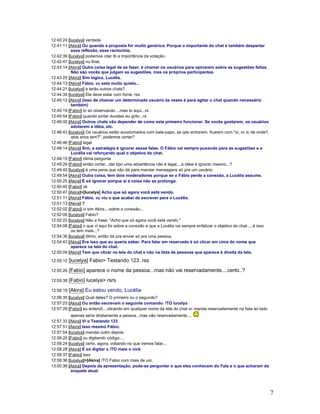 7
12:40:24 [lucelya] verdade.
12:41:11 [Akira] Ou quando a proposta for muito genérica. Porque o importante do chat é também despertar
essa reflexão, esse raciocínio.
12:42:39 [lucelya] podemos citar tb a importância da votação.
12:42:47 [lucelya] no final.
12:43:14 [Akira] Outra coisa legal de se fazer, é chamar os usuários para opinarem sobre as sugestões feitas.
Não são vocês que julgam as sugestões, mas os próprios participantes.
12:43:25 [Akira] Sim lógico, Lucélia.
12:44:13 [Akira] Fábio, vc está muito quieto...
12:44:21 [lucelya] e terão outros chats?
12:44:34 [lucelya] Ele deve estar com fome. rss
12:45:12 [Akira] (isso de chamar um determinado usuário às vezes é para agitar o chat quando necessário
também)
12:45:19 [Fabio] to só observando ...mas to aqui...rs
12:45:54 [Fabio] quando pintar duvidas eu grito...rs
12:46:00 [Akira] Outros chats vão depender de como este primeiro funcionar. Se vocês gostarem, os usuários
adotarem a idéia, etc.
12:46:43 [lucelya] Os usuários estão acostumados com bate-papo, se qdo entrarem, ficarem com "oi, vc tc de onde?,
qtos anos tem?". podemos cortar?
12:46:46 [Fabio] legal
12:48:14 [Akira] Sim, a estratégia é ignorar essas falas. O Fábio vai sempre puxando para as sugestões e a
Lucélia vai reforçando qual o objetivo do chat.
12:48:15 [Fabio] ótima pergunta
12:49:29 [Fabio] então cortar...dar tipo uma advertência não é legal....a idéia é ignorar mesmo...?
12:49:45 [lucelya] é uma pena que não dá para mandar mensagens só pra um usuário.
12:49:54 [Akira] Outra coisa, tem dois moderadores porque se o Fábio perde a conexão, a Lucélia assume.
12:50:25 [Akira] É só ignorar porque aí a coisa não se prolonga.
12:50:45 [Fabio] ok
12:50:47 [Akira]>[lucelya] Acho que só agora você está vendo.
12:51:11 [Akira] Fábio, vc viu o que acabei de escrever para a Lucélia.
12:51:13 [Akira] ?
12:52:02 [Fabio] vi sim Akira....sobre a conexão...
12:52:06 [lucelya] Fabio?
12:52:22 [lucelya] Não a frase: "Acho que só agora você está vendo."
12:54:08 [Fabio] o que vi aqui foi sobre a conexão e que a Lucélia vai sempre enfatizar o objetivo do chat.....é isso
ou tem mais...?
12:54:36 [lucelya] ótimo, então dá pra enviar só pra uma pessoa.
12:54:43 [Akira] Era isso que eu queria saber. Para falar em reservado é só clicar em cima do nome que
aparece na tela do chat.
12:55:09 [Akira] Tem que clicar na tela do chat e não na lista de pessoas que aparece à direita da tela.
12:55:10 [lucelya] Fabio> Testando 123. rss
12:55:26 [Fabio] aparece o nome da pessoa...mas não vai reservadamente....certo..?
12:55:38 [Fabio] lucelya> rsrs
12:56:19 [Akira] Eu estou vendo, Lucélia
12:56:35 [lucelya] Qual deles? O primeiro ou o segundo?
12:57:23 [Akira] Ou então escrevam o seguinte comando: /TO lucelya
12:57:29 [Fabio] eu entendi....clicando em qualquer nome da tela do chat vc manda reservadamente na lista ao lado
apenas seria diretamente a pessoa...mas não reservadamente....
12:57:33 [Akira] Vi o Testando 123
12:57:51 [Akira] Isso mesmo Fábio.
12:57:54 [lucelya] mandei outro depois
12:58:20 [Fabio] ou digitando código....
12:58:24 [lucelya] certo, agora, voltando no que iremos falar...
12:58:28 [Akira] É só digitar o /TO mais o nick
12:58:37 [Fabio] isso
12:59:36 [lucelya]>[Akira] /TO Fabio com mais de um.
13:00:39 [Akira] Depois da apresentação, pode-se perguntar o que eles conhecem do Fala e o que acharam da
enquete atual.
 