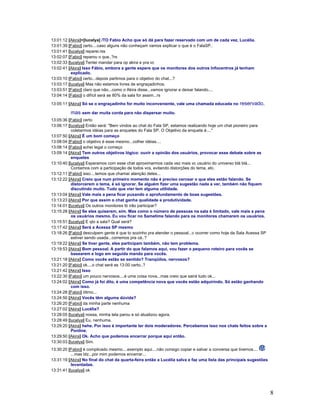 8
13:01:12 [Akira]>[lucelya] /TO Fabio Acho que só dá para fazer reservado com um de cada vez, Lucélia.
13:01:39 [Fabio] certo....caso alguns não conheçam vamos explicar o que é o FalaSP..
13:01:41 [lucelya] reparei.rss
13:02:07 [Fabio] reparou o que..?rs
13:02:33 [lucelya] Tentei mandar para op akira e pra vc
13:02:41 [Akira] Isso Fábio, embora a gente espere que os monitores dos outros Infocentros já tenham
explicado.
13:03:10 [Fabio] certo...depois partimos para o objetivo do chat...?
13:03:17 [lucelya] Mas não estamos livres de engraçadinhos.
13:03:51 [Fabio] claro que não...como o Akira disse...vamos ignorar e deixar falando....
13:04:14 [Fabio] o difícil será se 80% da sala for assim...rs
13:05:11 [Akira] Só se o engraçadinho for muito inconveniente, vale uma chamada educada no reservado,
mas sem dar muita corda para não dispersar muito.
13:05:36 [Fabio] certo
13:06:17 [lucelya] Então será: "Bem vindos ao chat do Fala SP, estamos realizando hoje um chat pioneiro para
coletarmos idéias para as enquetes do Fala SP. O Objetivo da enquete é...."
13:07:50 [Akira] É um bom começo
13:08:04 [Fabio] o objetivo é esse mesmo...colher idéias....
13:08:14 [Fabio] achei legal o começo
13:09:14 [Akira] Tem outros objetivos lógico: ouvir a opinião dos usuários, provocar esse debate sobre as
enquetes
13:10:40 [lucelya] Esperamos com esse chat aproximarmos cada vez mais vc usuário do universo blá blá...
Contamos com a participação de todos vcs, evitando distorções do tema, etc.
13:12:11 [Fabio] isso....temos que chamar atenção deles...
13:12:22 [Akira] Creio que num primeiro momento não é preciso cercear o que eles estão falando. Se
distorcerem o tema, é só ignorar. Se alguém fizer uma sugestão nada a ver, também não fiquem
discutindo muito. Tudo que vier tem alguma utilidade.
13:13:04 [Akira] Vale mais a pena ficar puxando o aprofundamento de boas sugestões.
13:13:23 [Akira] Por que assim o chat ganha qualidade e produtividade.
13:14:01 [lucelya] Os outros monitores tb irão participar?
13:15:28 [Akira] Se eles quiserem, sim. Mas como o número de pessoas na sala é limitado, vale mais a pena
os usuários mesmo. Eu vou ficar no Sametime falando para os monitores chamarem os usuários.
13:15:51 [lucelya] E qto a sala? Qual será?
13:17:42 [Akira] Será a Acessa SP mesmo
13:18:26 [Fabio] desculpem gente é que to sozinho pra atender o pessoal...c ocorrer como hoje da Sala Acessa SP
estiver sendo usada...corremos pra cá..?
13:19:22 [Akira] Se tiver gente, eles participam também, não tem problema.
13:19:53 [Akira] Bom pessoal. A partir do que falamos aqui, vou fazer o pequeno roteiro para vocês se
basearem e logo em seguida mando para vocês.
13:21:18 [Akira] Como vocês estão se sentido? Tranqüilos, nervosos?
13:21:20 [Fabio] ok....o chat será as 13:00 certo..?
13:21:42 [Akira] Isso
13:22:30 [Fabio] um pouco nervosos....é uma coisa nova...mas creio que sairá tudo ok...
13:24:02 [Akira] Como já foi dito, é uma competência nova que vocês estão adquirindo. Só estão ganhando
com isso.
13:24:28 [Fabio] ótimo...
13:24:50 [Akira] Vocês têm alguma dúvida?
13:26:20 [Fabio] da minha parte nenhuma
13:27:02 [Akira] Lucélia?
13:28:05 [lucelya] nossa, minha tela parou e só atualizou agora.
13:28:49 [lucelya] Eu, nenhuma.
13:29:20 [Akira] hehe. Por isso é importante ter dois moderadores. Percebemos isso nos chats feitos sobre a
Ponline.
13:29:50 [Akira] Ok. Acho que podemos encerrar porque aqui então.
13:30:03 [lucelya] Sim.
13:30:20 [Fabio] é complicado mesmo....exemplo aqui....não consigo copiar e salvar a conversa que tivemos....
...mas blz...por mim podemos encerrar...
13:31:19 [Akira] No final do chat da quarta-feira então a Lucélia salva e faz uma lista das principais sugestões
levantadas.
13:31:41 [lucelya] ok
 