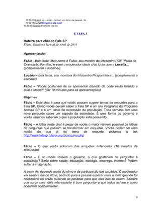 9
13:32:02 [Fabio] blz....então....tenham um ótimo dia pessoal...fui..
13:32:18 [Akira] Obrigado e até mais!
13:32:35 [lucelya] Boa tarde pra vcs.
ETAPA 3
Roteiro para chat do Fala SP
Fonte: Relatório Mensal de Abril de 2004
Apresentação:
Fábio - Boa tarde. Meu nome é Fábio, sou monitor do Infocentro POF (Posto de
Orientação Familiar) e serei o moderador deste chat junto com a Lucélia...
(complemento a escolher).
Lucélia Boa tarde, sou monitora do Infocentro Piraporinha e... (complemento a
escolher)
Fábio Vocês gostariam de se apresentar dizendo de onde estão falando e
qual a idade? (dar 10 minutos para as apresentações)
Objetivos
Fábio Este chat é para que vocês possam sugerir temas de enquetes para o
Fala SP. Como vocês devem saber o Fala SP é um site integrante do Programa
Acessa SP e é um canal de expressão da população. Toda semana tem uma
nova pergunta sobre um aspecto da sociedade. É uma forma do governo e
vocês usuários saberem o que a população está pensando.
Fábio A idéia deste chat é pegar de vocês o maior número possível de idéias
de perguntas que possam se transformar em enquetes. Vocês podem ter uma
noção do que já foi tema de enquete visitando o link
http://www.falasp.futuro.usp.br/arquivo.php
Fábio O que vocês acharam das enquetes anteriores? (10 minutos de
discussão)
Fábio E se vocês fossem o governo, o que gostariam de perguntar à
população? Seria sobre saúde, educação, ecologia, emprego, Internet? Podem
soltar a imaginação.
A partir daí depende muito do ritmo e da participação dos usuários. O moderador
vai sempre dando ritmo, pedindo para a pessoa explicar mais a idéia quando for
necessário ou então puxando as pessoas para que elas não se calem. Sempre
que surgir uma idéia interessante é bom perguntar o que todos acham e como
poderiam complementar.
 
