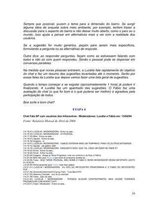 10
Sempre que possível, puxem o tema para a dimensão do bairro. Se surgir
alguma idéia de enquete sobre meio ambiente, por exemplo, tentem trazer a
discussão para o aspecto do bairro e não deixar muito aberto, como o país ou o
mundo. Isso ajuda a pensar em alternativas mais a ver com a realidade dos
usuários.
Se a sugestão for muito genérica, peçam para serem mais específicos,
formulando a pergunta ou as alternativas de resposta.
Outra dica: ao responder perguntas, façam como se estivessem falando com
todos e não só com quem respondeu. Senão o pessoal pode se dispersar em
conversas paralelas.
Na medida que novas pessoas entrarem, a Lucélia fala rapidamente do objetivo
do chat e faz um resumo das sugestões levantadas até o momento. Serão por
essas falas da Lucélia que depois vamos fazer uma lista geral de sugestões.
Quando o tempo começar a se esgotar (aproximadamente 1 hora) já podem ir
finalizando. A Lucélia faz um apanhado das sugestões. O Fábio faz uma
avaliação do chat (o que foi bom e o que poderia ser melhor) e agradece pela
participação de todos.
Boa sorte e bom chat!!
ETAPA 4
Chat Fala SP com usuários dos Infocentros - Moderadores: Lucélia e Fábio em: 13/04/04
Fonte: Relatório Mensal de Abril de 2004
(14:16:21) LUCELIA / MODERADORA : Entra na sala...
(14:16:33) LUCELIA / MODERADORA : OI PESSOAL.
(14:17:33) Beto : Entra na sala...
(14:18:01) itajuibe : Entra na sala...
(14:18:19) braganp : oi
(14:19:01) LUCELIA / MODERADORA : VAMOS ESPERAR MAIS UM TEMPINHO, PARA OS OUTROS ENTRAREM;
(14:19:14) itajuibe : olá galera, bele
(14:19:15) LUCELIA / MODERADORA : ENQUANTO ISSO, QUE TAL CADA UM DIZER DE ONDE É?
(14:19:23) Elvira : Entra na sala...
(14:19:30) Elvira : Entra na sala...
(14:20:04) braganp : Braga jd. Nova Progresso, mas vou embora e vai ficar a Fátima
(14:20:24) Beto fala para Akira: o que acha do programa acessa sp
(14:20:38) Fabio : BOA TARDE PESSOAL. MEU NOME É FABIO E SEREI MODERADOR DESSE BATEPAPO JUNTO
A LUCELIA
(14:20:45) Elvira pergunta para Todos: tudo bem galera
(14:21:01) LUCELIA / MODERADORA : EU SOU DO INFOCENTRO PIRAPORINHA E O FABIO DO INFOCENTRO
POF.
(14:21:20) SombraGuilherme/Inf.Criança Feliz : Tudo Bem!!!!!!!!
(14:21:22) Alaenne Colorado : sou do jd colorado
(14:21:39) Fabio : Saiu da sala...
(14:21:43) LUCELIA / MODERADORA : TIVEMOS ALGUNS CONTRATEMPOS, MAS AGORA PODEMOS
PROSSEGUIR COM NOSSO CHAT.
(14:22:01) Fabio / Moderador : Entra na sala...
 