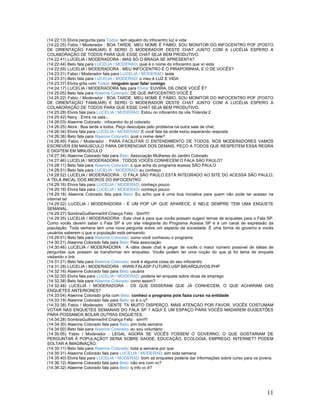 11
(14:22:13) Elvira pergunta para Todos: tem alguém do infocentro luz e vida
(14:22:25) Fabio / Moderador : BOA TARDE. MEU NOME É FÁBIO, SOU MONITOR DO INFOCENTRO POF (POSTO
DE ORIENTAÇÃO FAMILIAR) E SEREI O MODERADOR DESTE CHAT JUNTO COM A LUCÉLIA ESPERO A
COLABORAÇÃO DE TODOS PARA QUE ESSE CHAT SEJA BEM PRODUTIVO.
(14:22:41) LUCELIA / MODERADORA : MAS SÓ O BRAGA SE APRESENTA?
(14:22:44) Beto fala para LUCELIA / MODERAD: qual é o nome do infocentro que vc esta
(14:22:59) LUCELIA / MODERADORA : MEU INFOCENTRO É O PIRAPORINHA, E O DE VOCÊS?
(14:23:31) Fabio / Moderador fala para LUCELIA / MODERAD: teste
(14:23:31) Beto fala para LUCELIA / MODERAD: o meu é LUZ E VIDA
(14:23:37) Elvira grita com Todos: ninguém quer falar comigo
(14:24:17) LUCELIA / MODERADORA fala para Elvira: EUVIRA, DE ONDE VOCÊ É?
(14:25:05) Beto fala para Alaenne Colorado: DE QUE INFOCENTRO VOCÊ É
(14:25:22) Fabio / Moderador : BOA TARDE. MEU NOME É FÁBIO, SOU MONITOR DO INFOCENTRO POF (POSTO
DE ORIENTAÇÃO FAMILIAR) E SEREI O MODERADOR DESTE CHAT JUNTO COM A LUCÉLIA ESPERO A
COLABORAÇÃO DE TODOS PARA QUE ESSE CHAT SEJA BEM PRODUTIVO.
(14:25:28) Elvira fala para LUCELIA / MODERAD: Estou no infocentro da vila Yolanda 2
(14:25:42) Nany : Entra na sala...
(14:26:03) Alaenne Colorado : infocentro do jd colorado
(14:26:25) Akira : Boa tarde a todos. Peço desculpas pelo problema na outra sala de chat.
(14:26:34) Elvira fala para LUCELIA / MODERAD: E você fala da onde estou esperando resposta
(14:26:36) Beto fala para Alaenne Colorado: qual o nome dele?
(14:26:49) Fabio / Moderador : PARA FACILITAR O ENTENDIMENTO DE TODOS, NOS MODERADORES VAMOS
ESCREVER EM MAIUSCULO PARA DIFERENCIAR DOS DEMAIS, PEÇO A TODOS QUE RESPEITEM ESSA REGRA
E DIGITEM EM MINUSCULO
(14:27:34) Alaenne Colorado fala para Beto: Associação Mulheres do Jardim Colorado
(14:27:46) LUCELIA / MODERADORA : TODOS VOCÊS CONHECEM O FALA SÃO PAULO?
(14:28:11) Beto fala para Alaenne Colorado: o que acha do programa acessa SÂO PAULO
(14:28:51) Beto fala para LUCELIA / MODERAD: eu conheço
(14:28:52) LUCELIA / MODERADORA : O FALA SÃO PAULO ESTÁ INTEGRADO AO SITE DO ACESSA SÃO PAULO,
A TELA INICAL DOS MICROS DO INFOCENTRO
(14:29:16) Elvira fala para LUCELIA / MODERAD: conheço pouco
(14:29:18) Elvira fala para LUCELIA / MODERAD: conheço pouco
(14:29:18) Alaenne Colorado fala para Beto: Eu acho que é uma boa iniciativa para quem não pode ter acesso na
internet ter
(14:29:22) LUCELIA / MODERADORA : É UM POP UP QUE APARECE. E NELE SEMPRE TEM UMA ENQUETE
SEMANAL.
(14:29:27) SombraGuilherme/Inf.Criança Feliz : Sim!!!!!
(14:29:35) LUCELIA / MODERADORA : Este chat é para que vocês possam sugerir temas de enquetes para o Fala SP.
Como vocês devem saber o Fala SP é um site integrante do Programa Acessa SP e é um canal de expressão da
população. Toda semana tem uma nova pergunta sobre um aspecto da sociedade. É uma forma do governo e vocês
usuários saberem o que a população está pensando.
(14:29:51) Beto fala para Alaenne Colorado: como você conheceu o programa
(14:30:21) Alaenne Colorado fala para Beto: Pela associação
(14:30:46) LUCELIA / MODERADORA : A idéia deste chat é pegar de vocês o maior número possível de idéias de
perguntas que possam se transformar em enquetes. Vocês podem ter uma noção do que já foi tema de enquete
visitando o link
(14:31:21) Beto fala para Alaenne Colorado: você é alguma coisa do seu infocentro
(14:31:28) LUCELIA / MODERADORA : WWW.FALASP.FUTURO.USP.BR/ARQUIVOS.PHP
(14:32:16) Alaenne Colorado fala para Beto: usuária
(14:32:30) Elvira fala para LUCELIA / MODERAD: poderia ter enquete sobre dicas de emprego
(14:32:38) Beto fala para Alaenne Colorado: como assim?
(14:32:48) LUCELIA / MODERADORA : OS QUE DISSERAM QUE JÁ CONHECEM, O QUE ACHARAM DAS
ENQUETES ANTERIORES?
(14:33:04) Alaenne Colorado grita com Beto: conheci o programa pois fazia curso na entidade
(14:33:19) Alaenne Colorado fala para Beto: vc é o q?
(14:33:38) Fabio / Moderador : GENTE TA MUITO DISPERÇO, MAIS ATENÇÃO POR FAVOR, VOCÊS COSTUMAM
VOTAR NAS ENQUETES SEMANAIS DO FALA SP ? AQUI É UM ESPAÇO PARA VOCÊS MADAREM SUGESTÕES
PARA POSSAMOS BOLAR OUTRAS ENQUETES.
(14:34:28) SombraGuilherme/Inf.Criança Feliz : sim!!!!
(14:34:30) Alaenne Colorado fala para Beto: sim toda semana
(14:34:50) Beto fala para Alaenne Colorado: eu sou voluntário
(14:35:05) Fabio / Moderador : LEGAL AGORA SE VOCÊS FOSSEM O GOVERNO, O QUE GOSTARIAM DE
PERGUNTAR À POPULAÇÃO? SERIA SOBRE SAÚDE, EDUCAÇÃO, ECOLOGIA, EMPREGO, INTERNET? PODEM
SOLTAR A IMAGINAÇÃO.
(14:35:11) Beto fala para Alaenne Colorado: toda a semana por que
(14:35:31) Alaenne Colorado fala para LUCELIA / MODERAD: sim toda semana
(14:35:40) Elvira fala para LUCELIA / MODERAD: bom as enquetes poderia dar informações sobre curso para os jovens.
(14:36:12) Alaenne Colorado fala para Beto: não era com vc?
(14:36:32) Alaenne Colorado fala para Beto: q info vc é?
 