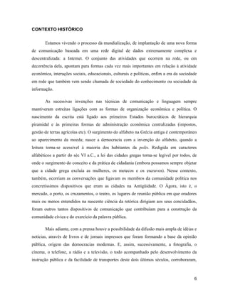 6
CONTEXTO HISTÓRICO
Estamos vivendo o processo da mundialização, de implantação de uma nova forma
de comunicação baseada em uma rede digital de dados extremamente complexa e
descentralizada: a Internet. O conjunto das atividades que ocorrem na rede, ou em
decorrência dela, apontam para formas cada vez mais importantes em relação à atividade
econômica, interações sociais, educacionais, culturais e políticas, enfim a era da sociedade
em rede que também vem sendo chamada de sociedade do conhecimento ou sociedade da
informação.
As sucessivas invenções nas técnicas de comunicação e linguagem sempre
mantiveram estreitas ligações com as formas de organização econômica e política. O
nascimento da escrita está ligado aos primeiros Estados burocráticos de hierarquia
piramidal e às primeiras formas de administração econômica centralizadas (impostos,
gestão de terras agrícolas etc). O surgimento do alfabeto na Grécia antiga é contemporâneo
ao aparecimento da moeda; nasce a democracia com a invenção do alfabeto, quando a
leitura torna-se acessível à maioria dos habitantes da polis. Redigida em caracteres
alfabéticos a partir do séc VI a.C., a lei das cidades gregas torna-se legível por todos, de
onde o surgimento do conceito e da prática de cidadania (embora possamos sempre objetar
que a cidade grega excluía as mulheres, os metecos e os escravos). Nesse contexto,
também, ocorriam as conversações que ligavam os membros da comunidade política nos
concretíssimos dispositivos que eram as cidades na Antigüidade. O Ágora, isto é, o
mercado, o porto, os cruzamentos, o teatro, os lugares de reunião pública em que oradores
mais ou menos entendidos na nascente ciência da retórica dirigiam aos seus concidadãos,
foram outros tantos dispositivos de comunicação que contribuíam para a construção da
comunidade cívica e do exercício da palavra pública.
Mais adiante, com a prensa houve a possibilidade da difusão mais ampla de idéias e
notícias, através de livros e de jornais impressos que foram formando a base da opinião
pública, origem das democracias modernas. E, assim, sucessivamente, a fotografia, o
cinema, o telefone, a rádio e a televisão, o todo acompanhado pelo desenvolvimento da
instrução pública e da facilidade de transportes deste dois últimos séculos, corroboraram,
 