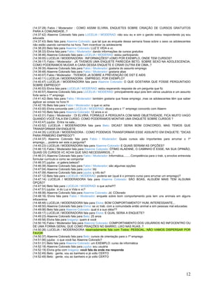 12
(14:37:28) Fabio / Moderador : COMO ASSIM ELVIRA, ENQUETES SOBRE CRIAÇÃO DE CURSOS GRATUITOS
PARA A COMUNIDADE..?
(14:37:42) Alaenne Colorado fala para LUCELIA / MODERAD: não sou eu e sim o garoto estou respondendo pq sou
educada
(14:37:43) Beto fala para Alaenne Colorado: que tal que as enquete dessa semana fosse sobre o sexo os adolescentes
não estão usando camisinha na hora .Tem incentivar os adolescente
(14:38:20) Beto fala para Alaenne Colorado: LUZ E VIDA e vc
(14:38:33) Elvira fala para Fabio / Moderador: dando informações de cursos gratuitos
(14:38:46) Alaenne Colorado fala para LUCELIA / MODERAD: estou participando
(14:39:05) LUCELIA / MODERADORA : INFORMAÇÕES? cOMO POR EXEMPLO, ONDE TEM CURSOS?
(14:39:17) Fabio / Moderador : JÁ TIVEMOS UMA ENQUETE PARECIDA BETO, SOBRE SEXO NA ADOLESCENCIA,
COMO PODERIAMOS MUDAR A CARA DESSA ENQUETE E CRIAR OUTRA EM CIMA..?
(14:39:35) Alaenne Colorado fala para Fabio / Moderador: gostaria do assunto emprego
(14:39:48) Alaenne Colorado fala para Fabio / Moderador: gostaria alias
(14:40:07) Fabio / Moderador : TIVEMOS JA SOBRE A PREVENÇÃO DE DST E AIDS
(14:40:11) LUCELIA / MODERADORA : EMPREGO, POR EXEMPLO?
(14:40:47) LUCELIA / MODERADORA fala para Alaenne Colorado: O QUE GOSTARIA QUE FOSSE PERGUNTADO
SOBRE EMPREGO?
(14:40:53) Elvira fala para LUCELIA / MODERAD: estou esperando resposta de um pergunta que fiz
(14:40:57) Alaenne Colorado fala para LUCELIA / MODERAD: principalmente aqui pois tem vários usuários e um assunto
forte seria o 1º emprego
(14:41:42) Beto fala para Fabio / Moderador: também gostaria que fosse emprego ,mas os adolescentes têm que saber
agilizar as coisas na hora H
(14:42:19) Beto fala para Fabio / Moderador: o que vc acha
(14:43:00) Elvira concorda com LUCELIA / MODERAD: dicas para o 1° emprego concordo com Alaenn
(14:43:10) Beto fala para Alaenne Colorado: 12 anos e vc
(14:43:31) Fabio / Moderador : OI ELVIRA, FORMULE A PERGUNTA COM MAIS OBJETIVIDADE, FICA MUITO VAGO
QUANDO VOCÊ FALA EM CURSO, COMO PODERÍAMOS MONTAR UMA ENQUETE SOBRE CURSOS ?
(14:43:47) jujuba : Entra na sala...
(14:43:52) LUCELIA / MODERADORA fala para Beto: DICAS? SERIA BOM CONCORDO, MAS TEMOS QUE
TRANSFORMAR EM ENQUETE
(14:44:35) LUCELIA / MODERADORA : COMO PODEMOS TRANSFORMAR ESSE ASSUNTO EM ENQUETE: "DICAS
PARA PRIMEIRO EMPREGO"?
(14:44:37) Alaenne Colorado fala para Fabio / Moderador: Quais cursos são importantes para arrumar o 1º
emprego.....poderia ser esta a pergunta?
(14:45:23) LUCELIA / MODERADORA fala para Alaenne Colorado: E QUAIS SERIAM AS OPÇÕES?
(14:46:13) Fabio / Moderador fala para Alaenne Colorado: ÓTIMO ALAENNE, O CAMINHO É ESSE, NA SUA OPINIÃO,
QUAIS OS CURSOS VC ACHA QUE SÃO NECESSÁRIOS...?
(14:46:31) Alaenne Colorado fala para Fabio / Moderador: Informática.........Competência para o trab. q envolve entrevista
formular currículo e como se comportar
(14:46:37) jujuba : oi galera,beleza?
(14:46:39) Alaenne Colorado fala para Fabio / Moderador: são algumas opções
(14:47:04) Alaenne Colorado fala para jujuba: blz
(14:47:09) Alaenne Colorado fala para jujuba: q info és?
(14:47:12) Beto fala para LUCELIA / MODERAD: poderia ser (qual é o primeiro curso para arrumar um emprego)?
(14:47:14) LUCELIA / MODERADORA fala para Alaenne Colorado: SÃO BOAS, ALGUÉM MAIS TEM ALGUMA
OPÇÃO?
(14:47:34) Beto fala para LUCELIA / MODERAD: o que acha!!!?
(14:47:51) jujuba : é do Luz e Vida e vc?
(14:48:06) Alaenne Colorado fala para Alaenne Colorado: Jd. COlorado
(14:48:16) Elvira fala para Fabio / Moderador: enquete sobre bom comportamento pois tem uns animais em alguns
infocentros
(14:48:48) LUCELIA / MODERADORA fala para Elvira: BOM COMPORTAMENTO? HUM, INTERESSANTE...
(14:48:50) Alaenne Colorado fala para Elvira: se vc trab. com a comunidade então animal e sim pessoas mal educadas
(14:49:06) Beto fala para Alaenne Colorado: qual é a sua idéia??
(14:49:17) LUCELIA / MODERADORA fala para Elvira: E QUAL SERIA A ENQUETE?
(14:49:23) Alaenne Colorado fala para Beto: 25 anos
(14:49:56) Elvira fala para braganp: quem é você
(14:50:16) Fabio / Moderador fala para Alaenne Colorado: COMPORTAMENTO DOS USUÁRIOS NO INFOCENTRO OU
DE UMA FORMA GERAL QUE COMO PIXAÇÕES NO BAIRRO, LIXO NAS RUAS..?
(14:50:26) LUCELIA / MODERADORA reservadamente fala com Todos: PESSOAL, NÃO VAMOS DISPERSAR POR
FAVOR
(14:50:37) Alaenne Colorado fala para Beto: cursos de orientação para o 1º emprego
(14:51:06) jujuba : o que você faz Alaenne Colorado?
(14:51:31) Beto fala para Alaenne Colorado: um EXEMPLO: curso de informática
(14:52:18) Alaenne Colorado fala para jujuba: sou usuária
(14:52:19) Elvira grita com braganp: você fala da onde me responda
(14:52:49) Beto : gente, vou ao banheiro e já volto CERTO
(14:52:49) Beto : gente, vou ao banheiro e já volto CERTO
 