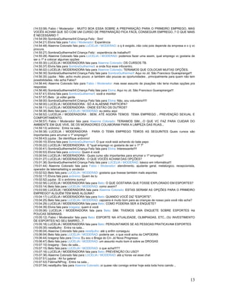 13
(14:53:08) Fabio / Moderador : MUITO BOA ESSA SOBRE A PREPARAÇÃO PARA O PRIMEIRO EMPREGO, MAS
VOCÊS ACHAM QUE SÓ COM UM CURSO DE PREPARAÇÃO FICA FÁCIL CONSEGUIR EMPREGO..? O QUE MAIS
É NECESSÁRIO ?
(14:54:09) SombraGuilherme/Inf.Criança Feliz : Sim!
(14:54:21) Elvira fala para Fabio / Moderador: Experiência
(14:54:48) Alaenne Colorado fala para LUCELIA / MODERAD: o q é exigido..não cola pois depende da empresa e o q vc
procura.
(14:55:27) SombraGuilherme/Inf.Criança Feliz : experiência de trabalho!!!
(14:55:28) Alaenne Colorado fala para LUCELIA / MODERAD: podemos fazer uma assim, qual emprego vc gostaria de
ser o 1º e colocar algumas opções
(14:55:30) LUCELIA / MODERADORA fala para Alaenne Colorado: OS CURSOS TB.
(14:55:37) Elvira fala para SombraGuilherme/I: e onde fica esse infocentro.
(14:56:02) LUCELIA / MODERADORA fala para Alaenne Colorado: TERIAMOS QUE COLOCAR MUITAS OPÇÕES.
(14:56:30) SombraGuilherme/Inf.Criança Feliz fala para SombraGuilherme/I: Aqui no Jd. São Francisco Guarapiranga!!!
(14:56:35) jujuba : Não ,acho muito pouco ,e também são poucas as oportunidades , principalmente para quem não tem
possibilidades, não acha Fabio?
(14:56:44) Alaenne Colorado fala para Fabio / Moderador: mas esse assunto de pixações não teria muitas opções pra
respostas
(14:56:46) SombraGuilherme/Inf.Criança Feliz fala para Elvira: Aqui no Jd. São Francisco Guarapiranga!!!
(14:57:41) Elvira fala para SombraGuilherme/I: você e monitor
(14:57:57) Beto : já voltei gente
(14:58:00) SombraGuilherme/Inf.Criança Feliz fala para Elvira: Não, sou voluntário!!!!!
(14:58:00) LUCELIA / MODERADORA : SÓ A ALAENNE PARTICIPA?
(14:58:11) LUCELIA / MODERADORA : ONDE ESTÃO OS OUTROS?
(14:58:36) Beto fala para LUCELIA / MODERAD: eu estou aqui
(14:58:52) LUCELIA / MODERADORA : BEM, ATÉ AGORA TEMOS: TEMA EMPREGO , PREVENÇÃO SEXUAL E
COMPORTAMENTO.
(14:58:57) Fabio / Moderador fala para Alaenne Colorado: TERIAMOS SIM....O QUE VC FAZ PARA CUIDAR DO
AMBIENTE EM QUE VIVE, SE OS MORADORES COLABORAM PARA A LIMPEZA DAS RUAS...
(14:59:13) anônimo : Entra na sala...
(14:59:38) LUCELIA / MODERADORA : PARA O TEMA EMPREGO TEMOS AS SEGUINTES Quais cursos são
importantes para arrumar o 1º emprego?
(14:59:43) jujuba : Se identifique anônimo!
(15:00:10) Elvira fala para SombraGuilherme/I: O que você está achando do bate papo
(15:00:22) LUCELIA / MODERADORA : E "qual emprego vc gostaria de ser o 1º ?"
(15:00:41) SombraGuilherme/Inf.Criança Feliz fala para Elvira: Interessante!!!!
(15:00:53) Elvira fala para anônimo: Quem é você
(15:00:54) LUCELIA / MODERADORA : Quais curso são importantes para arrumar o 1º emprego?
(15:01:27) LUCELIA / MODERADORA : O QUE VOCÊS ACHAM DAS OPÇÕES?
(15:01:36) SombraGuilherme/Inf.Criança Feliz fala para LUCELIA / MODERAD: básico em informática!!!
(15:01:44) Alaenne Colorado fala para Fabio / Moderador: atendimento, ajudante geral, metalúrgico, recepcionista,
operador de telemarketing e vendedor
(15:02:02) Beto fala para LUCELIA / MODERAD: gostaria que tivesse também maIs esportes
(15:02:17) Elvira fala para anônimo: Quem és tu
(15:02:52) jujuba : Ei o anônimo sumiu!
(15:02:56) LUCELIA / MODERADORA fala para Beto: O QUE GOSTARIA QUE FOSSE EXPLORADO EM ESPORTES?
(15:03:14) Beto fala para LUCELIA / MODERAD: como assim?
(15:03:59) LUCELIA / MODERADORA fala para Alaenne Colorado: ESTAS SERIAM AS OPÇÕES PARA O PRIMEIRO
EMPREGO? ALGUÉM TEM MAIS ALGUMA?
(15:04:17) LUCELIA / MODERADORA fala para Beto: QUANDO VOCÊ DIZ "ESPORTE".
(15:04:25) Beto fala para LUCELIA / MODERAD: capoeira é muito bom para as crianças de nosso país você não acha?
(15:04:29) LUCELIA / MODERADORA fala para Beto: COMO PODERIA SER A ENQUETE?
(15:04:39) Elvira fala para braganp: quem é você
(15:05:06) LUCELIA / MODERADORA fala para Beto: SIM. TIVEMOS UMA ENQUETE SOBRE ESPORTES Há
POUCAS SEMANAS.
(15:05:12) Fabio / Moderador fala para Beto: ESPORTE NA ATUALIDADE, OLIMPIADAS, ETC...OU INVESTIMENTO
DE ESPORTES NO SEU BAIRRO...?
(15:05:18) LUCELIA / MODERADORA fala para Beto: PERGUNTAMOS SE AS PESSOAS PRATICAVAM ESPORTES
(15:05:35) neia9julho : Entra na sala...
(15:06:04) Alaenne Colorado fala para neia9julho: até q enfim conseguiu
(15:06:04) Beto fala para LUCELIA / MODERAD: poderia ser, o que você acha da CAPOEIRA
(15:06:44) braganp fala para Elvira: Eu sou o Braga do Cri- Jd Nova Progresso
(15:06:47) Beto fala para LUCELIA / MODERAD: um assunto muito bom é sobre as DROGAS
(15:07:10) braganp : Saiu da sala...
(15:07:15) Beto fala para LUCELIA / MODERAD: o que acha!!!??
(15:07:16) LUCELIA / MODERADORA fala para Beto: PREVENÇÃO OU USO?
(15:07:36) Alaenne Colorado fala para LUCELIA / MODERAD: até q horas vai esse chat
(15:07:51) jujuba : Ah fui galera!
(15:07:53) Fátima/NProg : Entra na sala...
(15:07:54) neia9julho fala para Alaenne Colorado: oi quase não consigo entrar hoje esta toda hora caindo ..
 