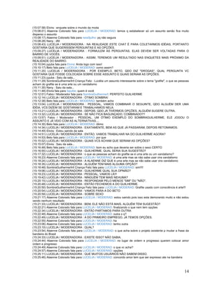 14
(15:07:58) Elvira : enquete sobre o mundo da moda
(15:08:01) Alaenne Colorado fala para LUCELIA / MODERAD: temos q estabelecer só um assunto senão fica muito
disperso o assunto
(15:08:17) Alaenne Colorado fala para neia9julho: pq não segura
(15:08:28) Nany : dfd
(15:08:43) LUCELIA / MODERADORA : NA REALIDADE ESTE CHAT É PARA COLETARMOS IDÉIAS, PORTANTO
GOSTARIA QUE SUGERISSEM PERGUNTAS E AS OPÇÕES.
(15:09:27) LUCELIA / MODERADORA : FORMULEM AS PERGUNTAS. ELAS DEVEM SER VOLTADAS PARA O
BAIRRO DE VOCÊS.
(15:09:51) LUCELIA / MODERADORA : ASSIM, TEREMOS UM RESULTADO NAS ENQUETES MAIS PRÓXIMO DA
REALIDADE DO BAIRRO.
(15:10:04) jujuba fala para Elvira: Anda logo com isso!
(15:10:17) Beto fala para LUCELIA / MODERAD: como assim?
(15:11:20) LUCELIA / MODERADORA : POR EXEMPLO, BETO, QDO DIZ "DROGAS", QUAL PERGUNTA VC
GOSTARIA QUE FOSSE COLOCADA SOBRE ESSE ASSUNTO E QUAIS SERIAM AS OPÇÕES.
(15:11:23) jujuba : Saiu da sala...
(15:11:29) SombraGuilherme/Inf.Criança Feliz : Lucélia um assunto interessante sobre o tema "grafite", o que as pessoas
acham do grafite se é uma arte ou um vandalismo
(15:11:30) Nany : Saiu da sala...
(15:11:48) Elvira fala para itajuibe: quem é você
(15:12:01) Fabio / Moderador fala para SombraGuilherme/I: PERFEITO GUILHERME
(15:12:14) LUCELIA / MODERADORA : ÓTIMO SOMBRA!
(15:12:38) Beto fala para LUCELIA / MODERAD: também acho
(15:13:04) LUCELIA / MODERADORA : PESSOAL, VAMOS COMBINAR O SEGUINTE, QDO ALGUÉM DER UMA
IDÉIA, VCS DIZEM SE GOSTARAM E TRABALHAMOS NELA.
(15:13:21) LUCELIA / MODERADORA : DEPOIS, QDO JÁ TIVERMOS OPÇÕES, ALGUÉM SUGERE OUTRA.
(15:13:32) LUCELIA / MODERADORA : SE NÃO FICA BAGUNÇADO, COMBINADO??
(15:13:57) Fabio / Moderador : PESSOAL, UM ÓTIMO EXEMPLO DO SOMBRAGUILHERME, ELE JOGOU O
ASSUNTO E JÁ VEIO COM AS ALTERNATIVAS....
(15:14:30) Beto fala para LUCELIA / MODERAD: ótimo
(15:14:34) LUCELIA / MODERADORA : EXATAMENTE, BEM AS QUE JÁ PASSARAM, DEPOIS RETOMAMOS.
(15:14:49) Elvira : Estou saindo da sala
(15:14:51) LUCELIA / MODERADORA : ENTÃO, VAMOS TRABALHAR NA DO GUILHERME AGORA?
(15:14:53) Beto fala para LUCELIA / MODERAD: por que
(15:15:02) LUCELIA / MODERADORA : QUAIS VCS ACHAM QUE SERIAM AS OPÇÕES?
(15:15:07) Elvira : Saiu da sala...
(15:16:48) Beto fala para LUCELIA / MODERAD: bom eu acho que deveria ser sobre o sexo CERTO
(15:16:55) LUCELIA / MODERADORA : GUILHERME, QUAL SERIA SUA SUGESTÃO?
(15:17:32) LUCELIA / MODERADORA : o que as pessoas acham do grafite se é uma arte ou um vandalismo?
(15:18:23) Alaenne Colorado fala para LUCELIA / MODERAD: é uma arte mas se não sabe usar vira vandalismo
(15:18:24) LUCELIA / MODERADORA : A ALAENNE DIZ QUE é uma arte mas se não sabe usar vira vandalismo
(15:18:35) LUCELIA / MODERADORA : ALGUÉM TEM MAIS ALGUMA OPÇÃO?
(15:18:48) SombraGuilherme/Inf.Criança Feliz fala para LUCELIA / MODERAD: sim!!!!
(15:19:06) LUCELIA / MODERADORA : GUILHERME QUAL SUA OPNIÃO?
(15:19:23) LUCELIA / MODERADORA : PESSOAL, VAMOS LÁ!!!
(15:19:42) LUCELIA / MODERADORA : NINGUÉM TEM MAIS NEHUMA?
(15:20:15) LUCELIA / MODERADORA : RESPONDAM PELO MENOS "SIM" OU "NÃO".
(15:20:48) LUCELIA / MODERADORA : ENTÃO FECHEMOS A DO GUILHERME.
(15:20:50) SombraGuilherme/Inf.Criança Feliz fala para LUCELIA / MODERAD: Grafite usado com consciência é arte!!!
(15:20:54) LUCELIA / MODERADORA : VAMOS PARA A DO BETO
(15:20:59) LUCELIA / MODERADORA : SOBRE SEXO
(15:21:17) Alaenne Colorado fala para LUCELIA / MODERAD: estou saindo pois isso esta demorando muito e não estou
vendo nenhum resultado
(15:21:33) LUCELIA / MODERADORA : BEM, ELE NÃO ESTÁ MAIS, ALGUÉM TEM SUGESTÃO?
(15:22:21) Alaenne Colorado fala para LUCELIA / MODERAD: finalizando o que nem tem opções
(15:22:34) LUCELIA / MODERADORA : ENTÃO PARTAMOS PARA OUTRA
(15:22:48) Alaenne Colorado fala para LUCELIA / MODERAD: outra o q?
(15:22:49) LUCELIA / MODERADORA : A DO PRIMEIRO EMPREGO, JÁ TEMOS OPÇÕES.
(15:22:55) Alaenne Colorado fala para LUCELIA / MODERAD: ha
(15:23:06) Alaenne Colorado fala para LUCELIA / MODERAD: tenho outra
(15:23:10) LUCELIA / MODERADORA : QUAL?
(15:23:54) Alaenne Colorado fala para LUCELIA / MODERAD: o que acha sobre o projeto existente p mudar a frase da
bandeira do Brasil
(15:24:33) LUCELIA / MODERADORA : EXISTE ISSO? NÃO SABIA.
(15:24:44) Alaenne Colorado fala para LUCELIA / MODERAD: no lugar de ordem e progresso querem colocar amor
ordem e progresso
(15:24:49) Alaenne Colorado fala para LUCELIA / MODERAD: o que vc acha?
(15:24:57) Alaenne Colorado fala para LUCELIA / MODERAD: opções
(15:25:11) LUCELIA / MODERADORA : QUE MUITOS USUÁRIOS NÃO SABEM DISSO.
(15:25:46) Alaenne Colorado fala para LUCELIA / MODERAD: concordo amor tem que ser expresso ate na bandeira
 