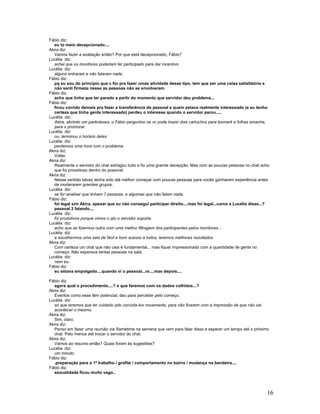 16
Fábio diz:
eu to meio decepcionado....
Akira diz:
Vamos fazer a avaliação então? Por que está decepcionado, Fábio?
Lucélia diz:
achei que os monitores poderiam ter participado para dar incentivo
Lucélia diz:
alguns entraram e não falaram nada.
Fábio diz:
pq eu sou do principio que c for pra fazer umas atividade desse tipo, tem que ser uma coisa satisfatória e
não senti firmeza nesse as pessoas não se envolveram
Fábio diz:
acho que tinha que ter parado a partir do momento que servidor deu problema...
Fábio diz:
ficou corrido demais pra fazer a transferência do pessoal e quem estava realmente interessado (e eu tenho
certeza que tinha gente interessado) perdeu o interesse quando o servidor parou.....
Lucélia diz:
Akira, abrindo um parênteses, o Fábio perguntou se vc pode trazer dois cartuchos para lexmark e folhas amanha,
para o promorar.
Lucélia diz:
ou, terminou o horário deles.
Lucélia diz:
perdemos uma hora com o problema.
Akira diz:
Voltei.
Akira diz:
Realmente o servidor do chat estragou tudo e foi uma grande decepção. Mas com as poucas pessoas no chat acho
que foi proveitoso dentro do possível.
Akira diz:
Nesse sentido talvez tenha sido até melhor começar com poucas pessoas para vocês ganharem experiência antes
de moderarem grandes grupos.
Lucélia diz:
se for analisar que tinham 7 pessoas. e algumas que não falam nada.
Fábio diz:
foi legal sim Akira, apesar que eu não consegui participar direito....mas foi legal...como a Lucélia disse...7
pessoal 2 falando....
Lucélia diz:
foi produtivos porque vimos o qto o servidor suporta.
Lucélia diz:
acho que se fizermos outra com uma melhor filtragem dos participantes pelos monitores...
Lucélia diz:
e escolhermos uma sala de fácil e bom acesso a todos, teremos melhores resultados.
Akira diz:
Com certeza um chat que não caia é fundamental... mas fiquei impressionado com a quantidade de gente no
começo. Não esperava tantas pessoas na sala.
Lucélia diz:
nem eu.
Fábio diz:
eu estava empolgado....quando vi o pessoal...rs....mas depois....
Fábio diz:
agora qual o procedimento....? o que faremos com os dados colhidos...?
Akira diz:
Eventos como esse têm potencial, deu para perceber pelo começo.
Lucélia diz:
só que teremos que ter cuidado qdo convida-los novamente, para não ficarem com a impressão de que não vai
acontecer o mesmo.
Akira diz:
Sim, claro.
Akira diz:
Penso em fazer uma reunião via Sametime na semana que vem para falar disso e esperar um tempo até o próximo
chat. Pelo menos até trocar o servidor do chat.
Akira diz:
Vamos ao resumo então? Quais foram às sugestões?
Lucélia diz:
um minuto
Fábio diz:
.preparação para o 1º trabalho / grafite / comportamento no bairro / mudança na bandeira....
Fábio diz:
sexualidade ficou muito vago..
 