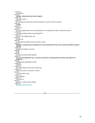 18
Lucélia diz:
ou voluntária
Fábio diz:
verdade....faltou deixar bem claro o objetivo
Lucélia diz:
mas faltou mesmo.
Lucélia diz:
foi a confusão de mudar para outra sala, perdemos um pouco a linha de raciocínio.
Fábio diz:
verdade
Akira diz:
Concordo.
Akira diz:
Uma coisa legal também é ter dois moderadores, com o problema do Fábio, a Lucélia tirou de letra.
Lucélia diz:
e qual sua avaliação sobre nosso desempenho?
Lucélia diz:
tirando o meu problema aqui. rsss
Fábio diz:
e o meu...rs
Akira diz:
Vocês estão de parabéns, foram muito bem, os dois!
Fábio diz:
Brigadão....te garanto que c tivéssemos lá no chat da Escola do Futuro...sem nenhuma problema, teríamos
sucesso
Lucélia diz:
gostaria de participar no próximo.
Fábio diz:
eu tb
Akira diz:
Fico feliz que vocês tenham gostado.
Fábio diz:
sim...foi uma experiência nova....que deu um certo frio na barriga antes de começar mas depois sem
problemas.
Akira diz:
Obrigado pela colaboração de vocês.
Lucélia diz:
disponha.
Lucélia diz:
bem, tenho algumas coisas para arrumar aqui.
Lucélia diz:
akira, vc leu sobre os cartuchos e a folha?
Akira diz:
Li sim. Amanhã eu levo.
Lucélia diz:
certo, obrigada.
Lucélia diz:
tchau pra vcs.
Akira diz:
Boa tarde, Lucélia e Fábio. Abraços
Fábio diz:
Boa tarde..té mais !! tchau
------------------------------------------------fim------------------------------------------------------
 