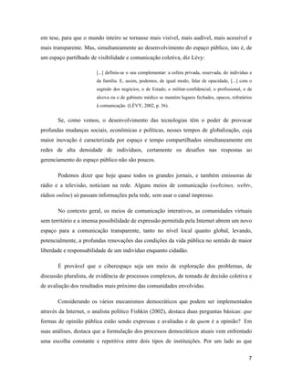 7
em tese, para que o mundo inteiro se tornasse mais visível, mais audível, mais acessível e
mais transparente. Mas, simultaneamente ao desenvolvimento do espaço público, isto é, de
um espaço partilhado de visibilidade e comunicação coletiva, diz Lévy:
[...] definiu-se o seu complementar: a esfera privada, reservada, do indivíduo e
da família. E, assim, podemos, de igual modo, falar de opacidade, [...] com o
segredo dos negócios, o de Estado, o militar-confidencial, o profissional, o de
alcova ou o de gabinete médico se mantém lugares fechados, opacos, refratários
à comunicação. (LÉVY, 2002, p. 36).
Se, como vemos, o desenvolvimento das tecnologias têm o poder de provocar
profundas mudanças sociais, econômicas e políticas, nesses tempos de globalização, cuja
maior inovação é caracterizada por espaço e tempo compartilhados simultaneamente em
redes de alta densidade de indivíduos, certamente os desafios nas respostas ao
gerenciamento do espaço público não são poucos.
Podemos dizer que hoje quase todos os grandes jornais, e também emissoras de
rádio e a televisão, noticiam na rede. Alguns meios de comunicação (webzines, webtv,
rádios online) só passam informações pela rede, sem usar o canal impresso.
No contexto geral, os meios de comunicação interativos, as comunidades virtuais
sem território e a imensa possibilidade de expressão permitida pela Internet abrem um novo
espaço para a comunicação transparente, tanto no nível local quanto global, levando,
potencialmente, a profundas renovações das condições da vida pública no sentido de maior
liberdade e responsabilidade de um indivíduo enquanto cidadão.
É provável que o ciberespaço seja um meio de exploração dos problemas, de
discussão pluralista, de evidência de processos complexos, de tomada de decisão coletiva e
de avaliação dos resultados mais próximo das comunidades envolvidas.
Considerando os vários mecanismos democráticos que podem ser implementados
através da Internet, o analista político Fishkin (2002), destaca duas perguntas básicas: que
formas de opinião pública estão sendo expressas e avaliadas e de quem é a opinião? Em
suas análises, destaca que a formulação dos processos democráticos atuais vem enfrentado
uma escolha constante e repetitiva entre dois tipos de instituições. Por um lado as que
 
