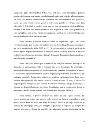 8
expressam o que a opinião pública de fato pensa na hora de votar, considerando que essa
opinião pública possa estar sujeita a condições desfavoráveis de reflexão sobre as questões.
Por outro lado, existem instituições que expressam uma opinião pública mais ponderada,
aquilo que uma opinião pública pensaria sobre uma questão se estivesse mais bem
informada. A dificuldade é escolher entre, por um lado, uma opinião pública debilitada,
mas real, e por outro, uma opinião ponderada, mas projetada. A saída, talvez, para Fishkin,
seria a criação de uma opinião pública mais engajada e atenta e que ao mesmo tempo fosse
compartilhada pelo público como um todo.
Neste contexto, a Internet mostra-se como um importante lugar , uma arena
conversacional, no qual o espaço se desdobra e novas discussões políticas podem seguir o
seu curso, como ressalta Maia (2002, p. 47) A Internet reduz os custos da participação
política e pode proporcionar um meio de interação, através do qual o público e os políticos
podem trocar informações, consultar e debater, de maneira direta, contextualizada, rápida e
sem obstáculos burocráticos .
Não é à toa que o mundo gere expectativas em relação a esse meio privilegiado de
discussão, se considerarmos todo o potencial das novas tecnologias de informação e
comunicação como instrumentos de fortalecimento dos processos democráticos. Contudo,
se associarmos necessariamente tais recursos propiciados pela Internet à revitalização das
práticas e instituições democráticas podemos ser levados a grandes equívocos. Entre outros
motivos, são necessárias não apenas estruturas comunicacionais eficientes e instituições
propícias para a participação, mas também devem estar presentes o desejo, a motivação, o
interesse e a disponibilidade dos governos e dos cidadãos para se engajarem no debate. A
participação política na rede depende mais de motivação do que de liberdade.
Nesse sentido, é preciso entender um pouco de uma lógica coletiva, dos
comportamentos de grupos para também poder interagir de forma a potencializar a ação
desses grupos. Essa discussão não deixa de envolver aspectos que hoje mobilizam os
teóricos do ciberespaço como, por exemplo, o problema da captação da atenção dos
usuários em rede, a técnica de sugestões dos chamados agentes inteligentes ou das
 