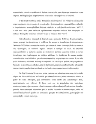 9
comunidades virtuais, o problema da decisão e da escolha, e os riscos que isso muitas vezes
implica. São negociações de preferências individuais e a sua posição no coletivo.
O desenvolvimento de uma e-democracia no ciberespaço nos fornece a ocasião para
experimentarmos novos modos de organização e de regulação no espaço público exaltando
a singularidade e a multiplicidade. Em que condições se pode justificar dizermos nós ? E
o que esse nós pode enunciar legitimamente enquanto coletivo, sem usurpação ou
redução do singular no espaço comum? O que se perde ao dizer nós ?
Não obstante o potencial da Internet para a expansão de fóruns de conversações,
vemos emergir inevitavelmente o problema do acesso às tecnologias da comunicação.
Wilhelm (2000) busca evidenciar naquilo que chama de modo centro-periferia de acesso e
uso tecnológico, as barreiras digitais tendem a reforçar os eixos da exclusão
socioeconômicos e culturais quando as instituições políticas decidem utilizar as novas
tecnologias para implementar as políticas públicas. As instâncias de aparato estatal-
administrativo, nas iniciativas que visam democratizar os processos de tomada de decisão
(voto eletrônico, atividades de lobby e campanha via e-mails) ou prestar serviços públicos
baseados na escolha dos cidadãos, através da Internet, acabam paradoxalmente, reforçando
assimetrias socioculturais e ampliando as exclusões, num mecanismo retroalimentador.
No final dos anos 90, surgem, nesse contexto, os primeiros programas de inclusão
digital nos Estados Unidos e no Canadá, que vão se irradiando para o restante do mundo, a
partir de várias definições, que sintetizamos como sendo uma denominação dada,
genericamente, aos esforços de fazer com que as populações das sociedades
contemporâneas, cujas estruturas e funcionamento estão sendo significativamente alteradas,
possam obter condições necessárias para o acesso facilitado ao mundo digital, tanto no
âmbito técnico/físico quanto aos conteúdos, geração de conhecimento, participação em
comunidades virtuais e em rede.
 