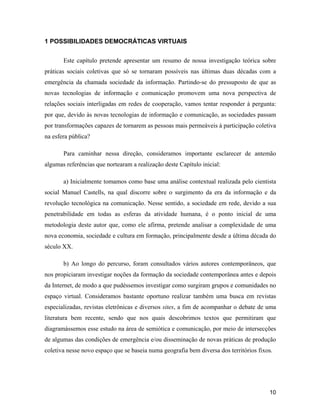 10
1 POSSIBILIDADES DEMOCRÁTICAS VIRTUAIS
Este capítulo pretende apresentar um resumo de nossa investigação teórica sobre
práticas sociais coletivas que só se tornaram possíveis nas últimas duas décadas com a
emergência da chamada sociedade da informação. Partindo-se do pressuposto de que as
novas tecnologias de informação e comunicação promovem uma nova perspectiva de
relações sociais interligadas em redes de cooperação, vamos tentar responder à pergunta:
por que, devido às novas tecnologias de informação e comunicação, as sociedades passam
por transformações capazes de tornarem as pessoas mais permeáveis à participação coletiva
na esfera pública?
Para caminhar nessa direção, consideramos importante esclarecer de antemão
algumas referências que nortearam a realização deste Capítulo inicial:
a) Inicialmente tomamos como base uma análise contextual realizada pelo cientista
social Manuel Castells, na qual discorre sobre o surgimento da era da informação e da
revolução tecnológica na comunicação. Nesse sentido, a sociedade em rede, devido a sua
penetrabilidade em todas as esferas da atividade humana, é o ponto inicial de uma
metodologia deste autor que, como ele afirma, pretende analisar a complexidade de uma
nova economia, sociedade e cultura em formação, principalmente desde a última década do
século XX.
b) Ao longo do percurso, foram consultados vários autores contemporâneos, que
nos propiciaram investigar noções da formação da sociedade contemporânea antes e depois
da Internet, de modo a que pudéssemos investigar como surgiram grupos e comunidades no
espaço virtual. Consideramos bastante oportuno realizar também uma busca em revistas
especializadas, revistas eletrônicas e diversos sites, a fim de acompanhar o debate de uma
literatura bem recente, sendo que nos quais descobrimos textos que permitiram que
diagramássemos esse estudo na área de semiótica e comunicação, por meio de intersecções
de algumas das condições de emergência e/ou disseminação de novas práticas de produção
coletiva nesse novo espaço que se baseia numa geografia bem diversa dos territórios fixos.
 