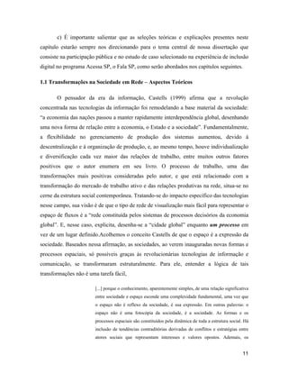 11
c) É importante salientar que as seleções teóricas e explicações presentes neste
capítulo estarão sempre nos direcionando para o tema central de nossa dissertação que
consiste na participação pública e no estudo de caso selecionado na experiência de inclusão
digital no programa Acessa SP, o Fala SP, como serão abordados nos capítulos seguintes.
1.1 Transformações na Sociedade em Rede Aspectos Teóricos
O pensador da era da informação, Castells (1999) afirma que a revolução
concentrada nas tecnologias da informação foi remodelando a base material da sociedade:
a economia das nações passou a manter rapidamente interdependência global, desenhando
uma nova forma de relação entre a economia, o Estado e a sociedade . Fundamentalmente,
a flexibilidade no gerenciamento de produção dos sistemas aumentou, devido à
descentralização e à organização de produção, e, ao mesmo tempo, houve individualização
e diversificação cada vez maior das relações de trabalho, entre muitos outros fatores
positivos que o autor enumera em seu livro. O processo de trabalho, uma das
transformações mais positivas consideradas pelo autor, e que está relacionado com a
transformação do mercado de trabalho ativo e das relações produtivas na rede, situa-se no
cerne da estrutura social contemporânea. Tratando-se do impacto específico das tecnologias
nesse campo, sua visão é de que o tipo de rede de visualização mais fácil para representar o
espaço de fluxos é a rede constituída pelos sistemas de processos decisórios da economia
global . E, nesse caso, explicita, desenha-se a cidade global enquanto um processo em
vez de um lugar definido.Acolhemos o conceito Castells de que o espaço é a expressão da
sociedade. Baseados nessa afirmação, as sociedades, ao verem inauguradas novas formas e
processos espaciais, só possíveis graças às revolucionárias tecnologias de informação e
comunicação, se transformaram estruturalmente. Para ele, entender a lógica de tais
transformações não é uma tarefa fácil,
[...] porque o conhecimento, aparentemente simples, de uma relação significativa
entre sociedade e espaço esconde uma complexidade fundamental, uma vez que
o espaço não é reflexo da sociedade, é sua expressão. Em outras palavras: o
espaço não é uma fotocópia da sociedade, é a sociedade. As formas e os
processos espaciais são constituídos pela dinâmica de toda a estrutura social. Há
inclusão de tendências contraditórias derivadas de conflitos e estratégias entre
atores sociais que representam interesses e valores opostos. Ademais, os
 