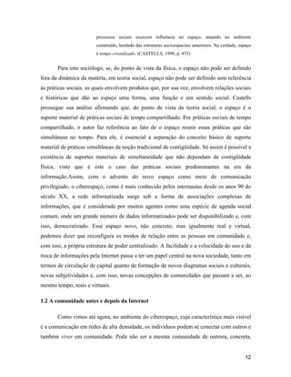 12
processos sociais exercem influência no espaço, atuando no ambiente
construído, herdado das estruturas socioespaciais anteriores. Na verdade, espaço
é tempo cristalizado. (CASTELLS, 1999, p. 435).
Para este sociólogo, se, do ponto de vista da física, o espaço não pode ser definido
fora da dinâmica da matéria, em teoria social, espaço não pode ser definido sem referência
às práticas sociais, as quais envolvem produtos que, por sua vez, envolvem relações sociais
e históricas que dão ao espaço uma forma, uma função e um sentido social. Castells
prossegue sua análise afirmando que, do ponto de vista da teoria social, o espaço é o
suporte material de práticas sociais de tempo compartilhado. Por práticas sociais de tempo
compartilhado, o autor faz referência ao fato de o espaço reunir essas práticas que são
simultâneas no tempo. Para ele, é essencial a separação do conceito básico de suporte
material de práticas simultâneas da noção tradicional de contigüidade. Só assim é possível a
existência de suportes materiais de simultaneidade que não dependam de contigüidade
física, visto que é este o caso das práticas sociais predominantes na era da
informação.Assim, com o advento do novo espaço como meio de comunicação
privilegiado, o ciberespaço, como é mais conhecido pelos internautas desde os anos 90 do
século XX, a rede informatizada surge sob a forma de associações complexas de
informações, que é considerada por muitos agentes como uma espécie de agenda social
comum, onde um grande número de dados informatizados pode ser disponibilizado e, com
isso, democratizado. Esse espaço novo, não concreto, mas igualmente real e virtual,
podemos dizer que reconfigura os modos de relação entre as pessoas em comunidade e,
com isso, a própria estrutura de poder centralizado. A facilidade e a velocidade do uso e da
troca de informações pela Internet passa a ter um papel central na nova sociedade, tanto em
termos de circulação de capital quanto de formação de novos diagramas sociais e culturais,
novas subjetividades e, com isso, novas concepções de comunidades que passam a ser, ao
mesmo tempo, reais e virtuais.
1.2 A comunidade antes e depois da Internet
Como vimos até agora, no ambiente do ciberespaço, cuja característica mais visível
é a comunicação em redes de alta densidade, os indivíduos podem se conectar com outros e
também viver em comunidade. Pode não ser a mesma comunidade de outrora, concreta,
 